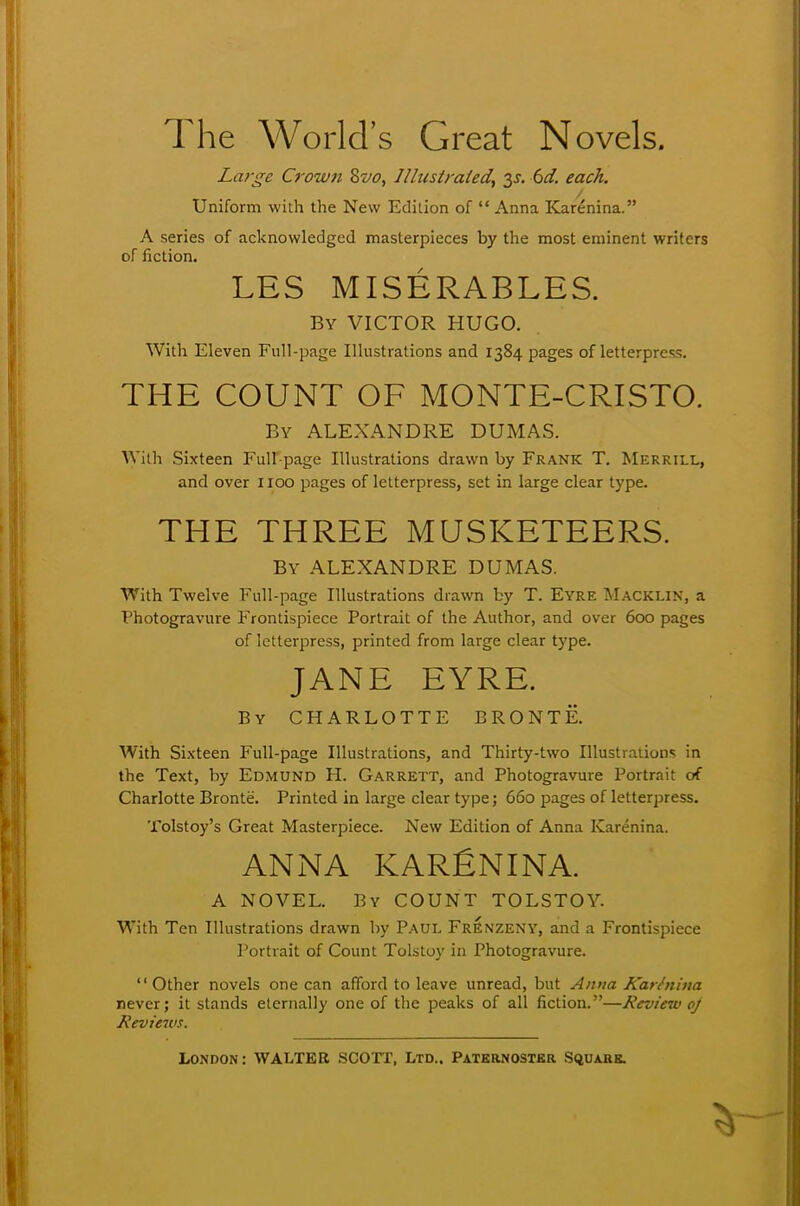 The World's Great Novels. Large Crown Svo, Illustrated) y. 6d. each. / Uniform with the New Edition of  Anna Kare*nina. A series of acknowledged masterpieces by the most eminent writers of fiction. LES MISERABLES. By VICTOR HUGO. With Eleven Full-page Illustrations and 1384 pages of letterpress. THE COUNT OF MONTE-CRISTO. By ALEXANDRE DUMAS. With Sixteen Full-page Illustrations drawn by Frank T. Merrill, and over 1100 pages of letterpress, set in large clear type. THE THREE MUSKETEERS. By ALEXANDRE DUMAS. With Twelve Full-page Illustrations drawn by T. Eyre Macklin, a Photogravure Frontispiece Portrait of the Author, and over 600 pages of letterpress, printed from large clear type. JANE EYRE. By CHARLOTTE BRONTE. With Sixteen Full-page Illustrations, and Thirty-two Illustrations in the Text, by Edmund H. Garrett, and Photogravure Portrait of Charlotte Bronte. Printed in large clear type; 660 pages of letterpress. Tolstoy's Great Masterpiece. New Edition of Anna Karenina. ANNA KARfiNINA. A NOVEL. By COUNT TOLSTOY. With Ten Illustrations drawn by Paul FrEnzeny, and a Frontispiece Portrait of Count Tolstoy in Photogravure.  Other novels one can afford to leave unread, but Anna Karhiina never; it stands eternally one of the peaks of all fiction.—Review oj Reviews.
