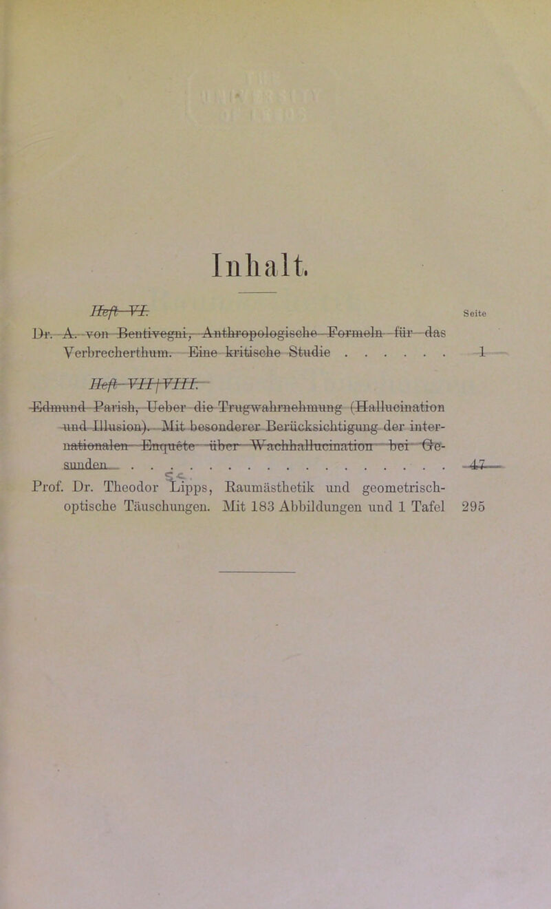 Inhalt Heft—¥f: Seite Dr. A. -von Bentivcgni-, A-n-thr-opologieohe Formeln--für—das Yerbrecherthum. Eine kritische Studie 1 Haß YIIjYI-Hr ■Edmund Parish, Heber die Trugwahrnehmung (Hallucination und Illusion). Mit besonderer Berücksichtigung der inter- iiaticnalen—Enqtrete- Aibrrt—WtttAhaHucinatitTn bei Gre- sunden—_ . . --4J- Prof. Dr. Theodor Lipps, Raumästhetik und geometrisch- optische Täuschungen. Mit 183 Abbildungen und 1 Tafel 295