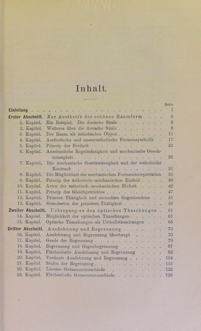 Seite Einleitung 1 Erster Abschnitt. Zur Aesthetik der schönen Raumform ... 3 1. Kapitel. Ein Beispiel. Die dorische Säule 3 2. Kapitel. Weiteres über die dorische Säule 8 3. Kapitel. Der Raum als ästhetisches Object 11 4. Kapitel. Aesthetische und ausserästhetische Formensymbolik . 17 o. Kapitel. Princip der Freiheit 22 6. Kapitel. Anschauliche Regelmässigkeit und mechanische Gesetz- mässigkeit 26 7. Kapitel. Die mechanische Gesetzmässigkeit und der ästhetische Eindruck 31 8. Kapitel. Die Möglichkeit der mechanischen Formeninterpretation 35 9. Kapitel. Princip der ästhetisch-mechanischen Einheit .... 39 10. Kapitel. Arten der ästhetisch-mechanischen Einheit .... 42 11. Kapitel. Princip des Gleichgewichtes 47 12. Kapitel. Primäre Thätigkeit und secundäre Gegentendenz . . 51 13. Kapitel. Grundarten der primären Thätigkeit 53 Zweiter Abschnitt. Uebergang zu den optischen Täuschungen . 61 14. Kapitel. Möglichkeit der optischen Täuschungen 61 15. Kapitel. Optische Täuschungen als Urtheilstäuschungen ... 65 Dritter Abschnitt. Ausdehnung und Begrenzung 70 16. Kapitel. Ausdehnung und Begrenzung überhaupt 70 17. Kapitel. Grade der Begrenzung 79 18. Kapitel. Begrenzung und Gegenbegrenzung 87 19. Kapitel. Fläclienhaite Ausdehnung und Begrenzung .... 92 20. Kapitel. Verticale Ausdehnung und Begrenzung 104 21. Kapitel. Stufen der Begrenzung 115 22. Kapitel. Lineare Grössenunterschiede 122 23. Kapitel. Flächenhafte Grössenunierschiede 128