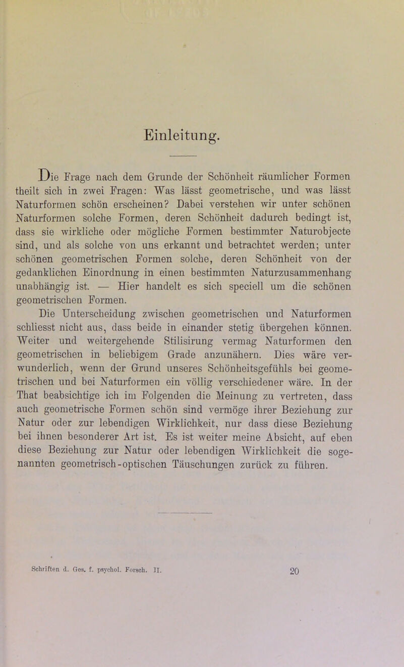 Einleitung. Die Frage nach dem Grunde der Schönheit räumlicher Formen theilt sich in zwei Fragen: Was lässt geometrische, und was lässt Naturformen schön erscheinen? Dabei verstehen wir unter schönen Naturformen solche Formen, deren Schönheit dadurch bedingt ist, dass sie wirkliche oder mögliche Formen bestimmter Naturobjecte sind, und als solche von uns erkannt und betrachtet werden; unter schönen geometrischen Formen solche, deren Schönheit von der gedanklichen Einordnung in einen bestimmten Naturzusammenhang unabhängig ist. — Hier handelt es sich speciell um die schönen geometrischen Formen. Die Unterscheidung zwischen geometrischen und Naturformen schliesst nicht aus, dass beide in einander stetig übergehen können. Weiter und weitergehende Stilisirung vermag Naturformen den geometrischen in beliebigem Grade anzunähern. Dies wäre ver- wunderlich, wenn der Grund unseres Schönheitsgefühls bei geome- trischen und bei Naturformen ein völlig verschiedener wäre. In der That beabsichtige ich im Folgenden die Meinung zu vertreten, dass auch geometrische Formen schön sind vermöge ihrer Beziehung zur Natur oder zur lebendigen Wirklichkeit, nur dass diese Beziehung bei ihnen besonderer Art ist. Es ist weiter meine Absicht, auf eben diese Beziehung zur Natur oder lebendigen Wirklichkeit die soge- nannten geometrisch-optischen Täuschungen zurück zu führen. Schriften d. Ges. £. psychol. Forsch. II. 20