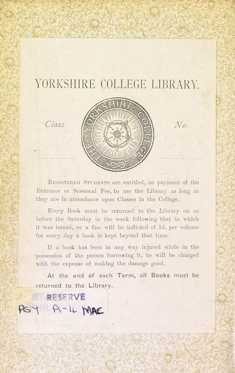 YORKSHIRE COLLEGE LIBRARY. No. Registered Students are entitled, on payment of the Entrance or Sessional Fee, to use the Library as long as they are in attendance upon Classes in the College. Every Book must be returned to the Library on or before the Saturday in the week following that in which it was issued, or a fine will be inflicted of Id. per volume for every day a book is kept beyond that time. If a book has been in any way injured while in the possession of the person borrowing it, he will be charged with the expense of making the damage good. At the end of each Term, all Books must be returned to the Library. RESERVE