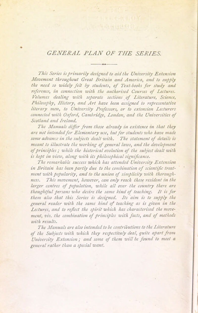 GENERAL PLAN OF THE SERLES. This Series is primarily designed to aid the University Extension Movement throughout Great Britain and America, and to supply the 7ieed so widely felt by students, of Text-books for study and refe?-ence, in conitection with the authorised Courses of Lectures. Volumes dealing with separate sections of Literature, Science, Philosophy, History, and Art have been assigned to repi-esentative literary men, to University Professors, or to extension Lecturers connected with Oxford, Cambridge, London, and the Universities of Scotland and Ireland. The Manuals differ from those already in existence in that they are not intendedfor Elemetitary use, but for students who have made some advance in the subjects dealt with. The statement of details is meant to illustrate the working of general laws, and the development of principles ; while the historical evolution of the subject dealt with is kept in view, along with its philosophical significance. The remarkable success which has attended University Extension in Britain has been partly due to the combination of scientific treat- ment with popularity, and to the union of simplicity with thorough- ness. This movement, however, can o?ily reach those resident in the larger centres of population, while all over the country there are thoughtful persons who desire the same kind of teaching. It is for them also that this Series is designed. Its aim is to supply the general reader with the same kind of teaching as is given in the Lectures, and to reflect the spirit which has characterised the move- ment, viz. the combination of principles with facts, and of methods with results. The Manuals are also intended to be contributions to the Literature of the Subjects with which they respectively deal, quite apart from University Extension ; and some of them will be found to meet a general rather than a special want.
