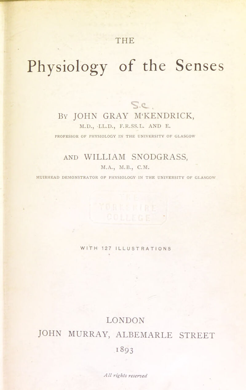 THE Physiology of the Senses By JOHN GRAY M'KENDRICK, M.D., LL.D., F.R.SS.L. AND E. PROFESSOR OF PHYSIOLOGY IN THE UNIVERSITY OF GLASGOW and WILLIAM SNODGRASS, M.A., M.B., CM. MUIRHEAD DEMONSTRATOR OF PHYSIOLOGY IN THE UNIVERSITY OF GLASGOW WITH 127 ILLUSTRATIONS LONDON JOHN MURRAY, ALBEMARLE STREET 1893 All rights reserved