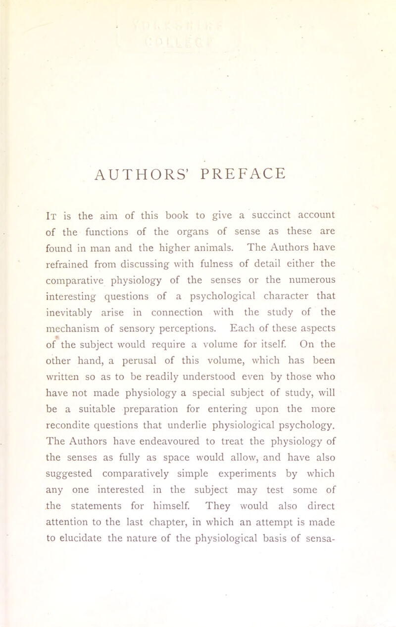 AUTHORS' PREFACE It is the aim of this book to give a succinct account of the functions of the organs of sense as these are found in man and the higher animals. The Authors have refrained from discussing with fulness of detail either the comparative physiology of the senses or the numerous interesting questions of a psychological character that inevitably arise in connection with the study of the mechanism of sensory perceptions. Each of these aspects of the subject would require a volume for itself. On the other hand, a perusal of this volume, which has been written so as to be readily understood even by those who have not made physiology a special subject of study, will be a suitable preparation for entering upon the more recondite questions that underlie physiological psychology. The Authors have endeavoured to treat the physiology of the senses as fully as space would allow, and have also suggested comparatively simple experiments by which any one interested in the subject may test some of the statements for himself. They would also direct attention to the last chapter, in which an attempt is made to elucidate the nature of the physiological basis of sensa-