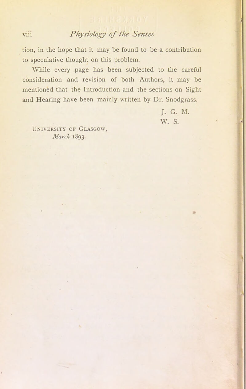 tion, in the hope that it may be found to be a contribution to speculative thought on this problem. While every page has been subjected to the careful consideration and revision of both Authors, it may be mentioned that the Introduction and the sections on Sight and Hearing have been mainly written by Dr. Snodgrass. J. G. M. W. S. University of Glasgow, March 1893.