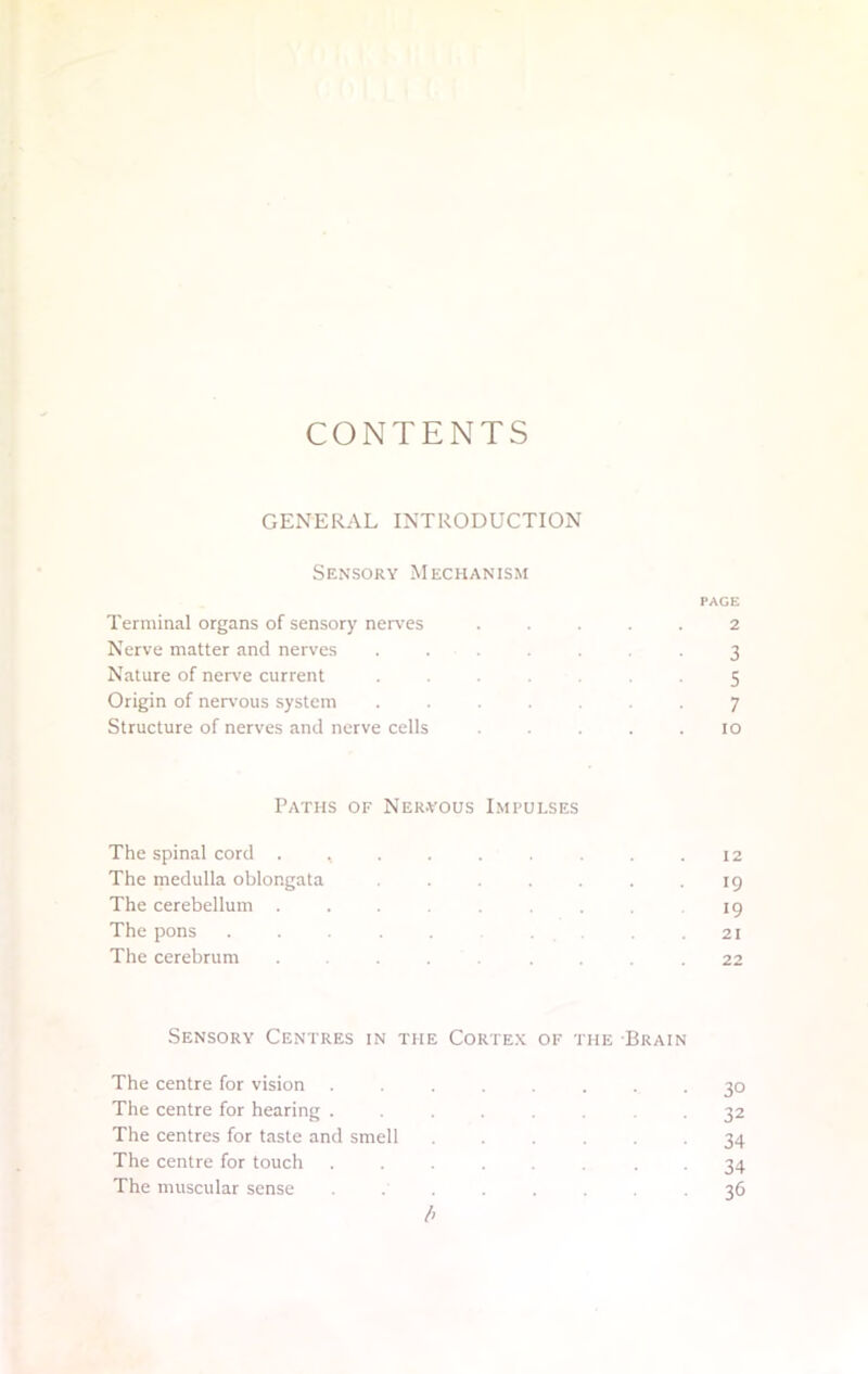 CONTENTS GENERAL INTRODUCTION Sensory Mechanism PAGE Terminal organs of sensory nerves . 2 Nerve matter and nerves . . .3 Nature of nerve current . . . . 5 Origin of nervous system ... .7 Structure of nerves and nerve cells . ... 10 Paths of Ner-vous Impulses The spinal cord ...... 12 The medulla oblongata . ... 19 The cerebellum ... . 19 The pons .... .21 The cerebrum .... .... 22 Sensory Centres in the Cortex of the Brain The centre for vision The centre for hearing . The centres for taste and smell The centre for touch The muscular sense 3D 32 34 34 30