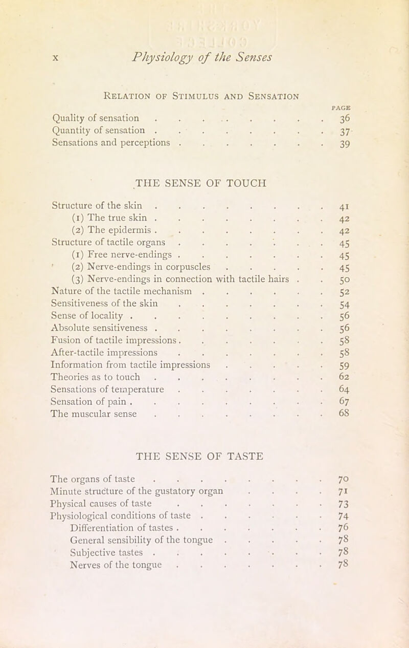 Relation of Stimulus and Sensation PAGE Quality of sensation . . .... . . .36 Quantity of sensation . . . . . . . -37 Sensations and perceptions ....... 39 THE SENSE OF TOUCH Structure of the skin . . . . . . . -41 (1) The true skin ........ 42 (2) The epidermis ........ 42 Structure of tactile organs . . . . '. . . . 45 (1) Free nerve-endings ....... 45 (2) Nerve-endings in corpuscles ..... 45 (3) Nerve-endings in connection with tactile hairs . . 50 Nature of the tactile mechanism 52 Sensitiveness of the skin ....... 54 Sense of locality ......... 56 Absolute sensitiveness ........ 56 Fusion of tactile impressions ....... 58 After-tactile impressions ....... 58 Information from tactile impressions ..... 59 Theories as to touch . . ... . . . .62 Sensations of temperature ....... 64 Sensation of pain ......... 67 The muscular sense ........ 68 THE SENSE OF TASTE The organs of taste Minute structure of the gustatory organ Physical causes of taste Physiological conditions of taste . Differentiation of tastes . General sensibility of the tongue Subjective tastes . Nerves of the tongue 70 71 73 74 76 78 78 78