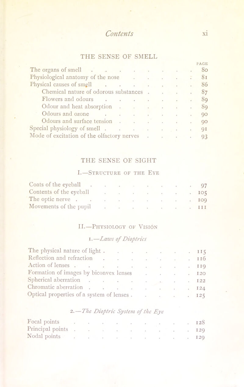 THE SENSE OF SMELL PAGE The organs of smell ........ So Physiological anatomy of the nose . . . . .81 Physical causes of smell ....... 86 Chemical nature of odorous substances .... 87 Flowers and odours ....... 89 Odour and heat absorption ...... 89 Odours and ozone ....... 90 Odours and surface tension ...... 90 Special physiology of smell ....... 91 Mode of excitation of the olfactory nerves 93 THE SENSE OF SIGHT I. —Structure of the Eye Coats of the eyeball ... .... 97 Contents of the eyeball . . ... 105 The optic nerve ......... 109 Movements of the pupil . . . . . . .111 II. —Physiology ok Vision 1. —Laws of Dioptrics The physical nature of light . . . . . . 115 Reflection and refraction . . . . . .116 Action of lenses . . . . . . . . .119 Formation of images by biconvex lenses .... 120 Spherical aberration . . . . . . . .122 Chromatic aberration . . . . . . . .124 Optical properties of a system of lenses . . . . -125 2. — The Dioptric System of the Eye Focal points . . . . . . . . .128 Principal points . . . .... 129 Nodal points . . . . . . . . .129