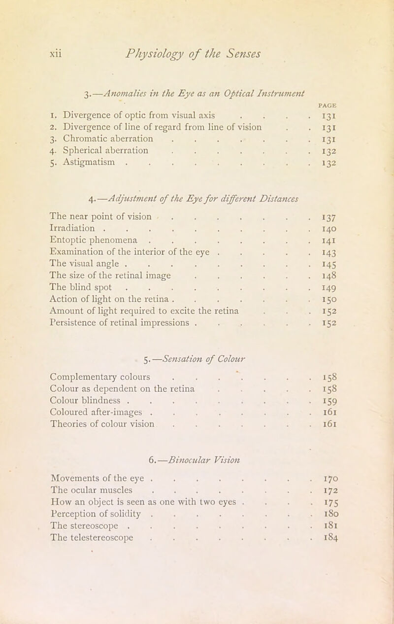 3.—Anomalies i?i the Eye as an Optical Instrument PACE 1. Divergence of optic from visual axis . . . 131 2. Divergence of line of regard from line of vision . '131 3. Chromatic aberration . . . . . . -131 4. Spherical aberration . . . . . . .132 5. Astigmatism . . . . . . . . .132 4. —Adjustment of the Eye for different Distances The near point of vision . . . . . . 137 Irradiation .......... 140 Entoptic phenomena ........ 141 Examination of the interior of the eye ..... 143 The visual angle ... ...... 145 The size of the retinal image ...... 148 The blind spot ......... 149 Action of light on the retina . . . . . . .150 Amount of light required to excite the retina . .152 Persistence of retinal impressions . . . . .152 5.—Sensation of Colour Complementary colours . . . . . . .158 Colour as dependent on the retina . . . .158 Colour blindness . . . . . . . . 159 Coloured after-images . . . . . . . .161 Theories of colour vision . . . . . . .161 6.—Binocular Vision Movements of the eye . . . . . . . .170 The ocular muscles . . . . . . . .172 How an object is seen as one with two eyes .... 175 Perception of solidity . . . . . . . 1S0 The stereoscope . . . . . . . . .181 The telestereoscope . . . . . . . . 1S4