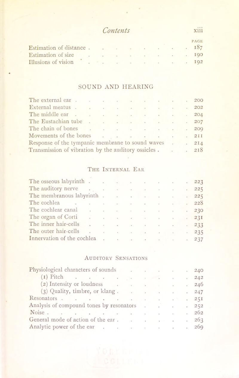 PAGE Estimation of distance ........ 187 Estimation of size ... . . 190 Illusions of vision ........ 192 SOUND AND HEARING The external ear ......... 200 External meatus ... . . . 202 The middle ear ......... 204 The Eustachian tube ........ 207 The chain of bones ........ 209 Movements of the bones . . . . . . .211 Response of the tympanic membrane to sound waves . . 214 Transmission of vibration by the auditory ossicles . . .218 The Internal Ear The osseous labyrinth ........ 223 The auditory nerve ........ 225 The membranous labyrinth ....... 225 The cochlea ...... . . 22S The cochlear canal ........ 230 The organ of Corti ........ 231 The inner hair-cells ........ 233 The outer hair-cells . ...... 235 Innervation of the cochlea ....... 237 Auditory Sensations Physiological characters of sounds ..... 240 (1) Pitch 242 (2) Intensity or loudness ... . . 246 (3) Quality, timbre, or klang ...... 247 Resonators . . . . . . . . -251 Analysis of compound tones by resonators .... 252 Noise ........... 262 General mode of action of the ear ...... 263 Analytic power of the ear ....... 269