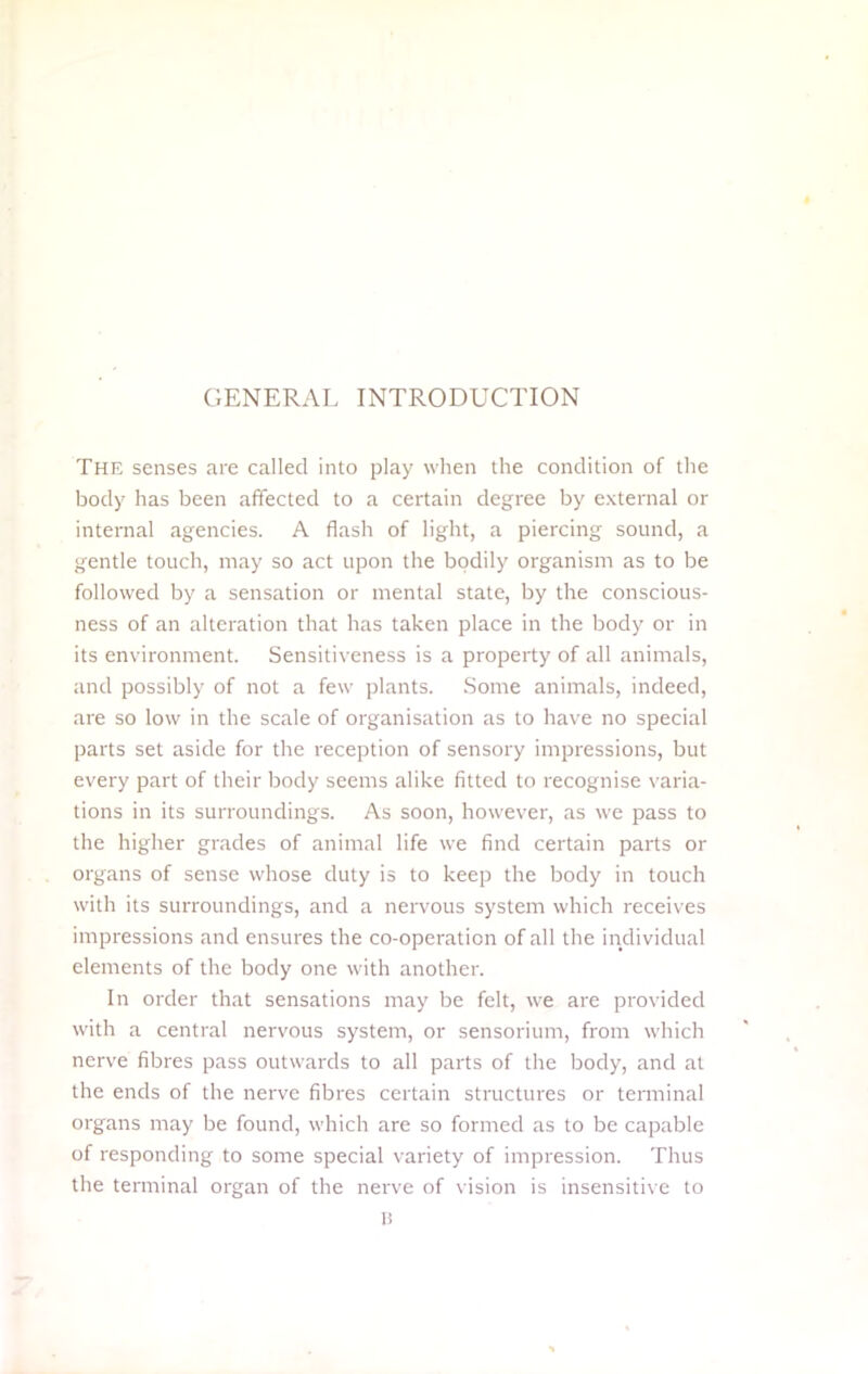 GENERAL INTRODUCTION The senses are called into play when the condition of the body has been affected to a certain degree by external or internal agencies. A flash of light, a piercing sound, a gentle touch, may so act upon the bodily organism as to be followed by a sensation or mental state, by the conscious- ness of an alteration that has taken place in the body or in its environment. Sensitiveness is a property of all animals, and possibly of not a few plants. Some animals, indeed, are so low in the scale of organisation as to have no special parts set aside for the reception of sensory impressions, but every part of their body seems alike fitted to recognise varia- tions in its surroundings. As soon, however, as we pass to the higher grades of animal life we find certain parts or organs of sense whose duty is to keep the body in touch with its surroundings, and a nervous system which receives impressions and ensures the co-operaticn of all the individual elements of the body one with another. In order that sensations may be felt, we are provided with a central nervous system, or sensorium, from which nerve fibres pass outwards to all parts of the body, and at the ends of the nerve fibres certain structures or terminal organs may be found, w hich are so formed as to be capable of responding to some special variety of impression. Thus the terminal organ of the nerve of vision is insensitive to H