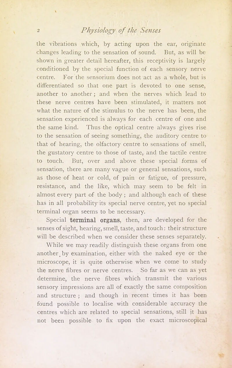 the vibrations which, by acting upon the ear, originate changes leading to the sensation of sound. But, as will be shown in greater detail hereafter, this receptivity is largely conditioned by the special function of each sensory nerve centre. For the sensorium does not act as a whole, but is differentiated so that one part is devoted to one sense, another to another; and when the nerves which lead to these nerve centres have been stimulated, it matters not what the nature of the stimulus to the nerve has been, the sensation experienced is always for each centre of one and the same kind. Thus the optical centre always gives rise to the sensation of seeing something, the auditory centre to that of hearing, the olfactory centre to sensations of smell, the gustatory centre to those of taste, and the tactile centre to touch. But, over and above these special forms of sensation, there are many vague or general sensations, such as those of heat or cold, of pain or fatigue, of pressure, resistance, and the like, which may seem to be felt in almost every part of the body ; and although each of these has in all probability its special nerve centre, yet no special terminal organ seems to be necessary. Special terminal organs, then, are developed for the senses of sight, hearing, smell, taste, and touch: their structure will be described when we consider these senses separately. While we may readily distinguish these organs from one another,by examination, either with the naked eye or the microscope, it is quite otherwise when we come to study the nerve fibres or nerve centres. So far as we can as yet determine, the nerve fibres which transmit the various sensory impressions are all of exactly the same composition and structure ; and though in recent times it has been found possible to localise with considerable accuracy the centres which are related to special sensations, still it has not been possible to fix upon the exact microscopical