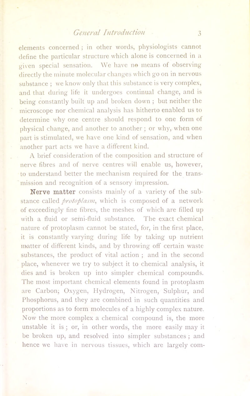 elements concerned ; in other words, physiologists cannot define the particular structure which alone is concerned in a given special sensation. We have no means of observing directly the minute molecular changes which go on in nervous substance ; we know only that this substance is very complex, and that during life it undergoes continual change, and is being constantly built up and broken down ; but neither the microscope nor chemical analysis has hitherto enabled us to determine why one centre should respond to one form of physical change, and another to another; or why, when one part is stimulated, we have one kind of sensation, and when another part acts we have a different kind. A brief consideration of the composition and structure of nerve fibres and of nerve centres will enable us, however, to understand better the mechanism required for the trans- mission and recognition of a sensory impression. Nerve matter consists mainly of a variety of the sub- stance called protoplasm, which is composed of a network of exceedingly fine fibres, the meshes of which are filled up with a fluid or semi-fluid substance. The exact chemical nature of protoplasm cannot be stated, for, in the first place, it is constantly varying during life by taking up nutrient matter of different kinds, and by throwing off certain waste substances, the product of vital action ; and in the second place, whenever we try to subject it to chemical analysis, it dies and is broken up into simpler chemical compounds. The most important chemical elements found in protoplasm are Carbon; Oxygen, Hydrogen, Nitrogen, Sulphur, and Phosphorus, and they are combined in such quantities and proportions as to form molecules of a highly complex nature. Now the more complex a chemical compound is, the more unstable it is ; or, in other words, the more easily may it be broken up, and resolved into simpler substances ; and hence we have in nervous tissues, which are largely com-