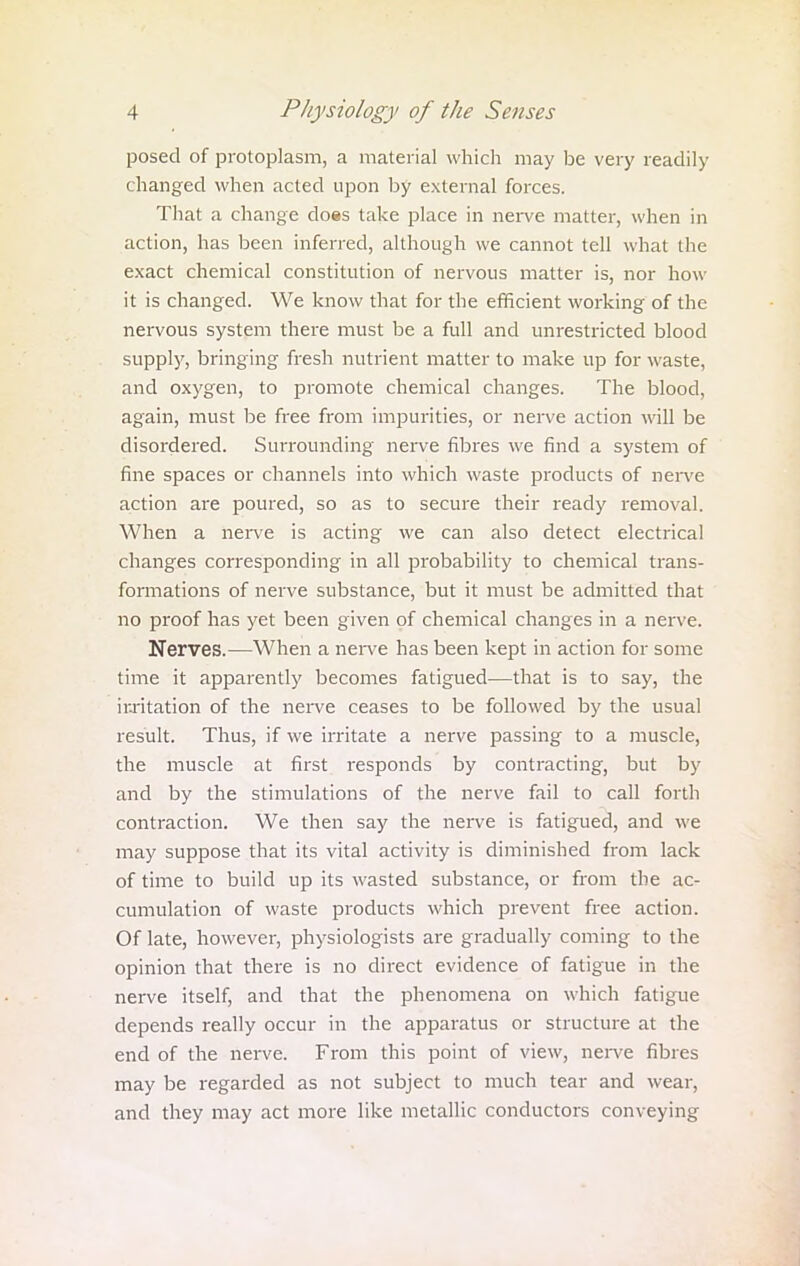 posed of protoplasm, a material which may be very readily changed when acted upon by external forces. That a change does take place in nerve matter, when in action, has been inferred, although we cannot tell what the exact chemical constitution of nervous matter is, nor how it is changed. We know that for the efficient working of the nervous system there must be a full and unrestricted blood supply, bringing fresh nutrient matter to make up for waste, and oxygen, to promote chemical changes. The blood, again, must be free from impurities, or nerve action will be disordered. Surrounding nerve fibres we find a system of fine spaces or channels into which waste products of nerve action are poured, so as to secure their ready removal. When a nerve is acting we can also detect electrical changes corresponding in all probability to chemical trans- formations of nerve substance, but it must be admitted that no proof has yet been given of chemical changes in a nerve. Nerves.—When a nerve has been kept in action for some time it apparently becomes fatigued—that is to say, the irritation of the nerve ceases to be followed by the usual result. Thus, if we irritate a nerve passing to a muscle, the muscle at first responds by contracting, but by and by the stimulations of the nerve fail to call forth contraction. We then say the nerve is fatigued, and we may suppose that its vital activity is diminished from lack of time to build up its wasted substance, or from the ac- cumulation of waste products which prevent free action. Of late, however, physiologists are gradually coming to the opinion that there is no direct evidence of fatigue in the nerve itself, and that the phenomena on which fatigue depends really occur in the apparatus or structure at the end of the nerve. From this point of view, nerve fibres may be regarded as not subject to much tear and wear, and they may act more like metallic conductors conveying