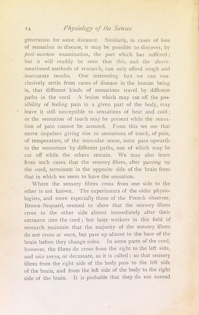 generation for some distance. Similarly, in cases of loss of sensation in disease, it may be possible to discover, by post-mortem examination, the part which has suffered ; but it will readily be seen that this, and the above- mentioned methods of research, can only afford rough and .inaccurate results. One interesting fact we can con- clusively settle from cases of disease in the human being is, that different kinds of sensations travel by different paths in the cord. A lesion which may cut off the pos- sibility of feeling pain in a given part of the body, may leave it still susceptible to sensations of heat and cold ; or the sensation of touch may be present while the sensa- tion of pain cannot be aroused. From this we see that nerve impulses giving rise to sensations of touch, of pain, of temperature, of the muscular sense, must pass upwards to the sensorium by different paths, one of which may be cut off while the others remain. We may also learn from such cases that the sensory fibres, after passing up the cord, terminate in the opposite side of the brain from that in which we seem to have the sensation. Where the sensory fibres cross from one side to the other is not known. The experiments of the older physio- logists, and more especially those of the French observer, Brown-Sequard, seemed to show that the sensory fibres cross to the other side almost immediately after their entrance into the cord ; but later workers in this field of research maintain that the majority of the sensory fibres do not cross at once, but pass up almost to the base of the brain before they change sides. In some parts of the cord, however, the fibres do cross from the right to the left side, and vice versa, or decussate, as it is called ; so that sensory fibres from the right side of the body pass to the left side of the brain, and from the left side of the body to the right side of the brain. It is probable that they do not extend