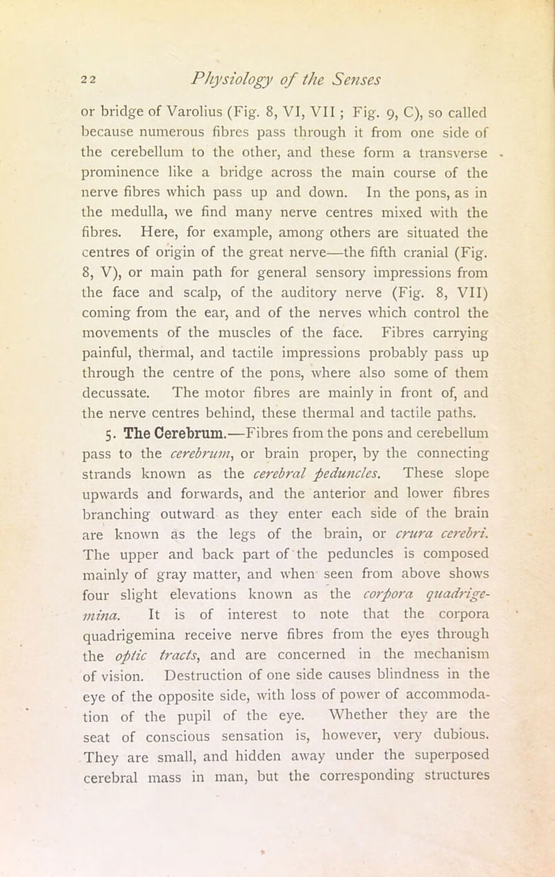 or bridge of Varolius (Fig. 8, VI, VII; Fig. 9, C), so called because numerous fibres pass through it from one side of the cerebellum to the other, and these form a transverse prominence like a bridge across the main course of the nerve fibres which pass up and down. In the pons, as in the medulla, we find many nerve centres mixed with the fibres. Here, for example, among others are situated the centres of origin of the great nerve—the fifth cranial (Fig. 8, V), or main path for general sensory impressions from the face and scalp, of the auditory nerve (Fig. 8, VII) coming from the ear, and of the nerves which control the movements of the muscles of the face. Fibres carrying painful, thermal, and tactile impressions probably pass up through the centre of the pons, where also some of them decussate. The motor fibres are mainly in front of, and the nerve centres behind, these thermal and tactile paths. 5. The Cerebrum.—Fibres from the pons and cerebellum pass to the cerebrum, or brain proper, by the connecting strands known as the cerebral peduncles. These slope upwards and forwards, and the anterior and lower fibres branching outward as they enter each side of the brain are known as the legs of the brain, or crura cerebri. The upper and back part of the peduncles is composed mainly of gray matter, and when seen from above shows four slight elevations known as the corpora quadrige- mina. It is of interest to note that the corpora quadrigemina receive nerve fibres from the eyes through the optic tracts, and are concerned in the mechanism of vision. Destruction of one side causes blindness in the eye of the opposite side, with loss of power of accommoda- tion of the pupil of the eye. Whether they are the seat of conscious sensation is, however, very dubious. They are small, and hidden away under the superposed cerebral mass in man, but the corresponding structures