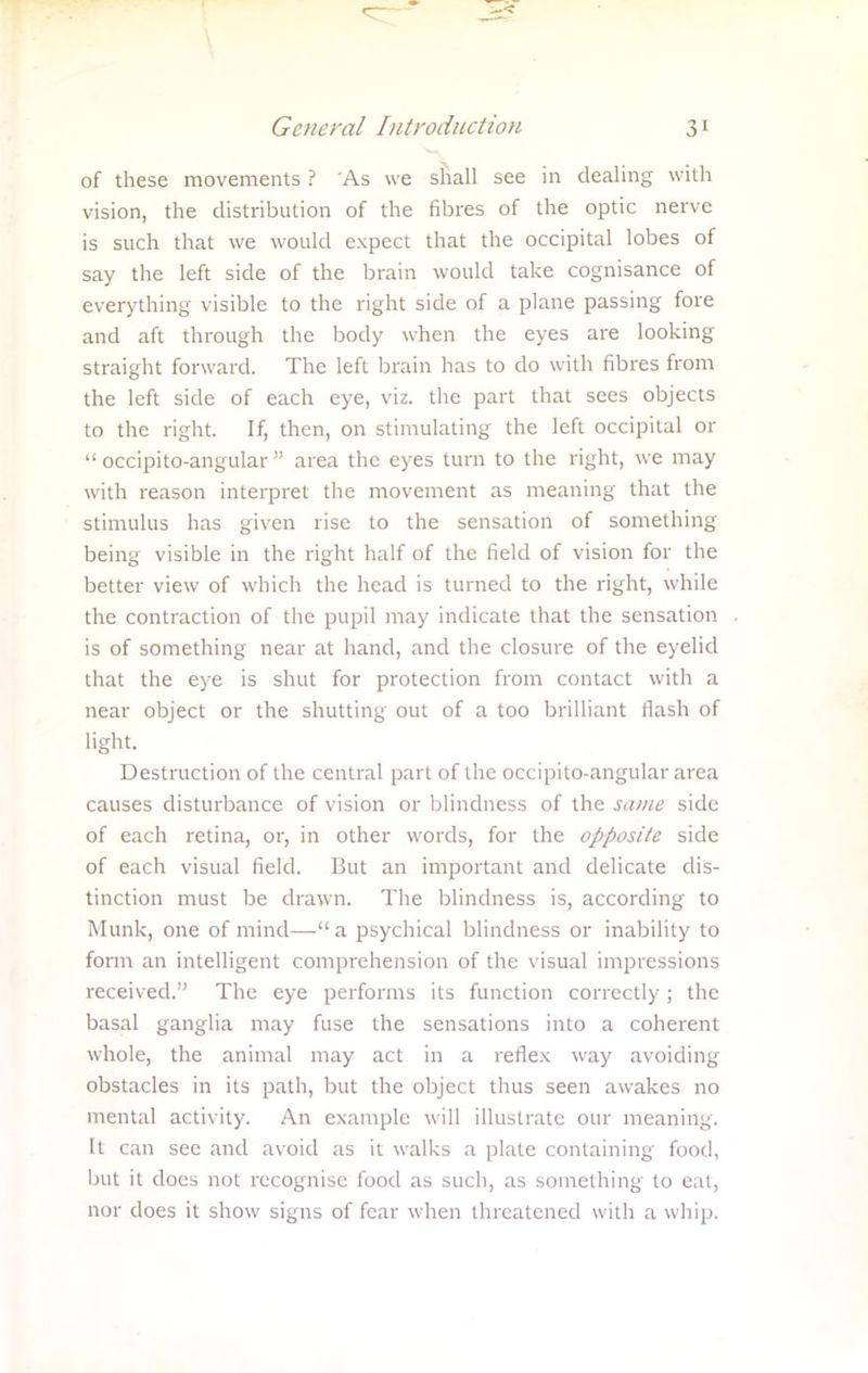 of these movements ? As we shall see in dealing with vision, the distribution of the fibres of the optic nerve is such that we would expect that the occipital lobes of say the left side of the brain would take cognisance of everything visible to the right side of a plane passing fore and aft through the body when the eyes are looking straight forward. The left brain has to do with fibres from the left side of each eye, viz. the part that sees objects to the right. If, then, on stimulating the left occipital or  occipito-angular  area the eyes turn to the right, we may with reason interpret the movement as meaning that the stimulus has given rise to the sensation of something being visible in the right half of the field of vision for the better view of which the head is turned to the right, while the contraction of the pupil may indicate that the sensation is of something near at hand, and the closure of the eyelid that the eye is shut for protection from contact with a near object or the shutting out of a too brilliant flash of light. Destruction of the central part of the occipito-angular area causes disturbance of vision or blindness of the same side of each retina, or, in other words, for the opposite side of each visual field. But an important and delicate dis- tinction must be drawn. The blindness is, according to Munk, one of mind— a psychical blindness or inability to form an intelligent comprehension of the visual impressions received. The eye performs its function correctly ; the basal ganglia may fuse the sensations into a coherent whole, the animal may act in a reflex way avoiding obstacles in its path, but the object thus seen awakes no mental activity. An example will illustrate our meaning, It can see and avoid as it walks a plate containing food, but it does not recognise food as such, as something to eat, nor does it show signs of fear when threatened with a whip.