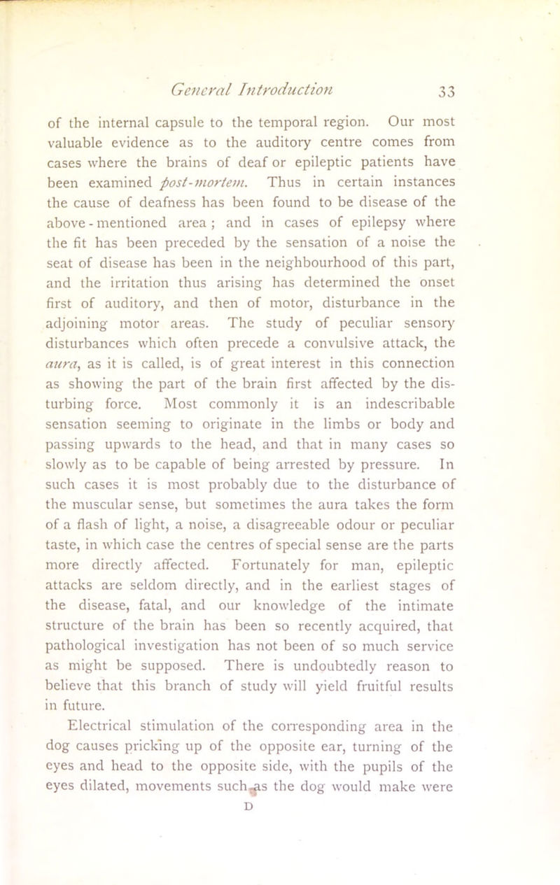 of the internal capsule to the temporal region. Our most valuable evidence as to the auditory centre comes from cases where the brains of deaf or epileptic patients have been examined post-mortem. Thus in certain instances the cause of deafness has been found to be disease of the above - mentioned area; and in cases of epilepsy where the fit has been preceded by the sensation of a noise the seat of disease has been in the neighbourhood of this part, and the irritation thus arising has determined the onset first of auditory, and then of motor, disturbance in the adjoining motor areas. The study of peculiar sensory disturbances which often precede a convulsive attack, the aura, as it is called, is of great interest in this connection as showing the part of the brain first affected by the dis- turbing force. Most commonly it is an indescribable sensation seeming to originate in the limbs or body and passing upwards to the head, and that in many cases so slowly as to be capable of being arrested by pressure. In such cases it is most probably due to the disturbance of the muscular sense, but sometimes the aura takes the form of a flash of light, a noise, a disagreeable odour or peculiar taste, in which case the centres of special sense are the parts more directly affected. Fortunately for man, epileptic attacks are seldom directly, and in the earliest stages of the disease, fatal, and our knowledge of the intimate structure of the brain has been so recently acquired, that pathological investigation has not been of so much service as might be supposed. There is undoubtedly reason to believe that this branch of study will yield fruitful results in future. Electrical stimulation of the corresponding area in the dog causes pricking up of the opposite ear, turning of the eyes and head to the opposite side, with the pupils of the eyes dilated, movements such^s the dog would make were D