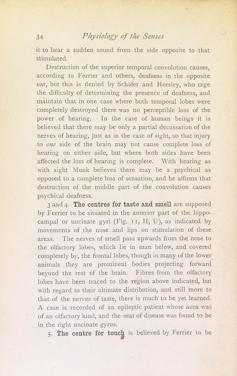 it to hear a sudden sound from the side opposite to that stimulated. Destruction of the superior temporal convolution causes, according to Ferrier and others, deafness in the opposite ear, but this is denied by Schafer and Horsley, who urge the difficulty of determining the presence of deafness, and maintain that in one case where both temporal lobes were completely destroyed there was no perceptible loss of the power of hearing. In the case of human beings it is believed that there may be only a partial decussation of the nerves of hearing, just as in the case of sight, so that injury to one side of the brain may not cause complete loss of hearing on either side, but where both sides have been affected the loss of hearing is complete. With hearing as with sight Munk believes there may be a psychical as opposed to a complete loss of sensation, and he affirms that destruction of the middle part of the convolution causes psychical deafness. 3 and 4. The centres for taste and smell are supposed by Ferrier to be situated in the anterior part of the hippo- campal or uncinate gyri (Fig. 11, H, U), as indicated by movements of the nose and lips on stimulation of these areas. The nerves of smell pass upwards from the nose to the olfactory lobes, which lie in man below, and covered completely by, the frontal lobes, though in many of the lower animals they are prominent bodies projecting forward beyond the rest of the brain. Fibres from the olfactory lobes have been traced to the region above indicated, but with regard to their ultimate distribution, and still more to that of the nerves of taste, there is much to be yet learned. A case is recorded of an epileptic patient whose aura was of an olfactory kind, and the seat of disease was found to be in the right uncinate gyrus. 5. The centre for touch is believed by Ferrier to be