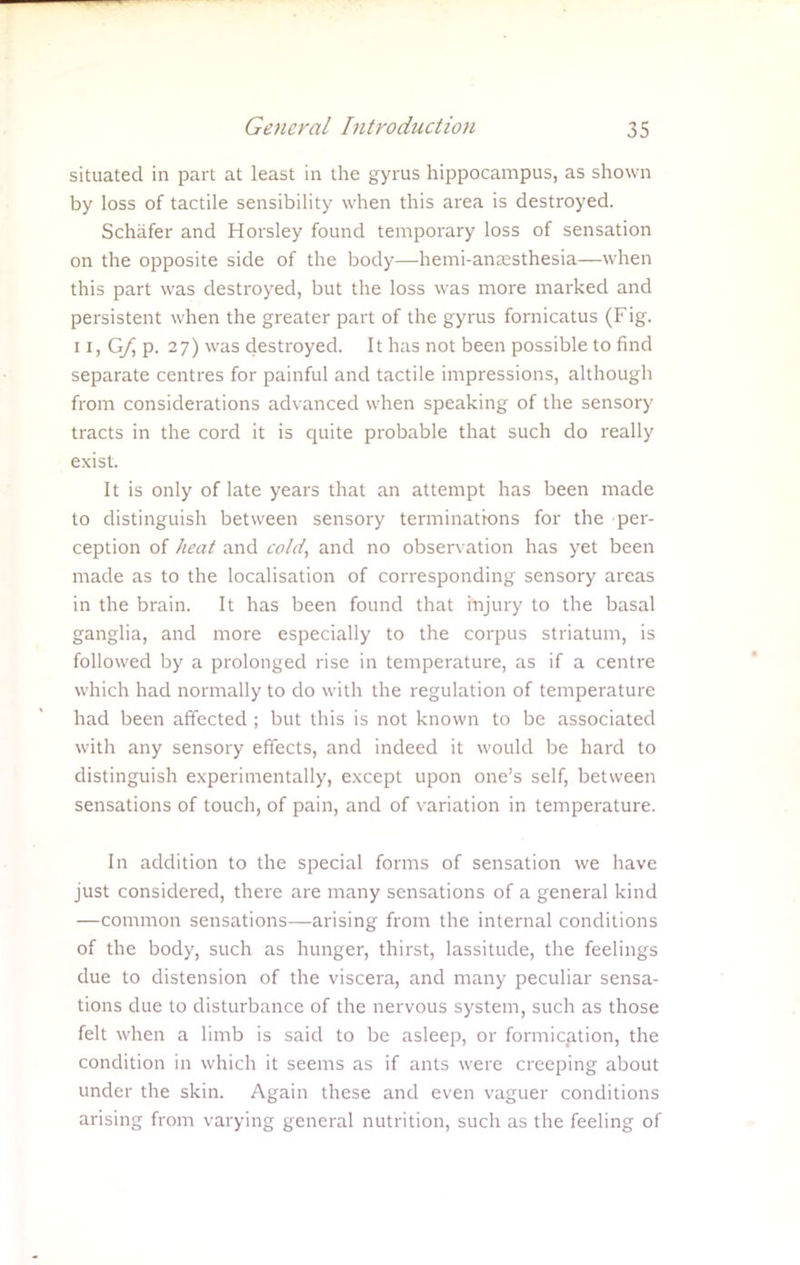 situated in part at least in the gyrus hippocampus, as shown by loss of tactile sensibility when this area is destroyed. Schafer and Horsley found temporary loss of sensation on the opposite side of the body—hemi-ansesthesia—when this part was destroyed, but the loss was more marked and persistent when the greater part of the gyrus fornicatus (Fig. 11, G/j p. 27) was destroyed. It has not been possible to find separate centres for painful and tactile impressions, although from considerations advanced when speaking of the sensory tracts in the cord it is quite probable that such do really exist. It is only of late years that an attempt has been made to distinguish between sensory terminations for the per- ception of heat and cold, and no observation has yet been made as to the localisation of corresponding sensory areas in the brain. It has been found that injury to the basal ganglia, and more especially to the corpus striatum, is followed by a prolonged rise in temperature, as if a centre which had normally to do with the regulation of temperature had been affected ; but this is not known to be associated with any sensory effects, and indeed it would be hard to distinguish experimentally, except upon one's self, between sensations of touch, of pain, and of variation in temperature. In addition to the special forms of sensation we have just considered, there are many sensations of a general kind —common sensations—arising from the internal conditions of the body, such as hunger, thirst, lassitude, the feelings due to distension of the viscera, and many peculiar sensa- tions due to disturbance of the nervous system, such as those felt when a limb is said to be asleep, or formication, the condition in which it seems as if ants were creeping about under the skin. Again these and even vaguer conditions arising from varying general nutrition, such as the feeling of