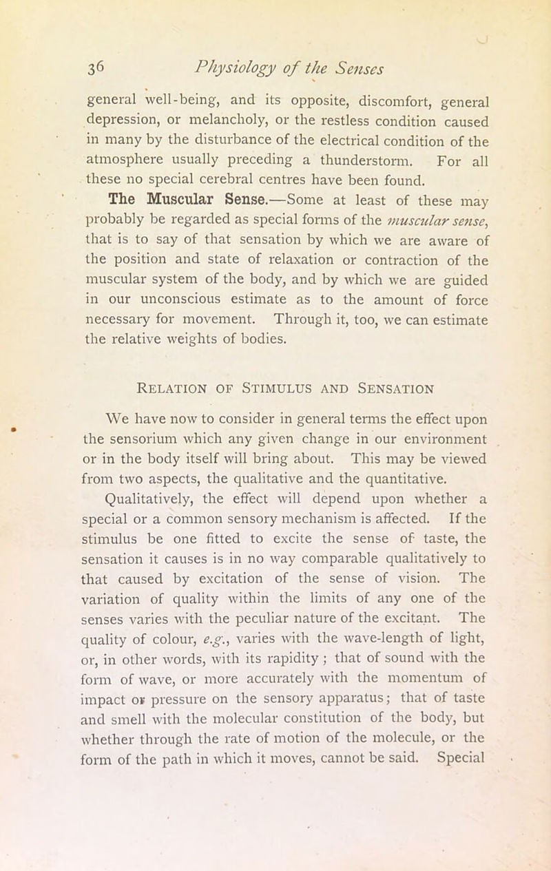 general well-being, and its opposite, discomfort, general depression, or melancholy, or the restless condition caused in many by the disturbance of the electrical condition of the atmosphere usually preceding a thunderstorm. For all these no special cerebral centres have been found. The Muscular Sense.—Some at least of these may probably be regarded as special forms of the muscular sense, that is to say of that sensation by which we are aware of the position and state of relaxation or contraction of the muscular system of the body, and by which we are guided in our unconscious estimate as to the amount of force necessary for movement. Through it, too, we can estimate the relative weights of bodies. Relation of Stimulus and Sensation We have now to consider in general terms the effect upon the sensorium which any given change in our environment or in the body itself will bring about. This may be viewed from two aspects, the qualitative and the quantitative. Qualitatively, the effect will depend upon whether a special or a common sensory mechanism is affected. If the stimulus be one fitted to excite the sense of taste, the sensation it causes is in no way comparable qualitatively to that caused by excitation of the sense of vision. The variation of quality within the limits of any one of the senses varies with the peculiar nature of the excitant. The quality of colour, e.g., varies with the wave-length of light, or, in other words, with its rapidity ; that of sound with the form of wave, or more accurately with the momentum of impact ok pressure on the sensory apparatus; that of taste and smell with the molecular constitution of the body, but whether through the rate of motion of the molecule, or the form of the path in which it moves, cannot be said. Special