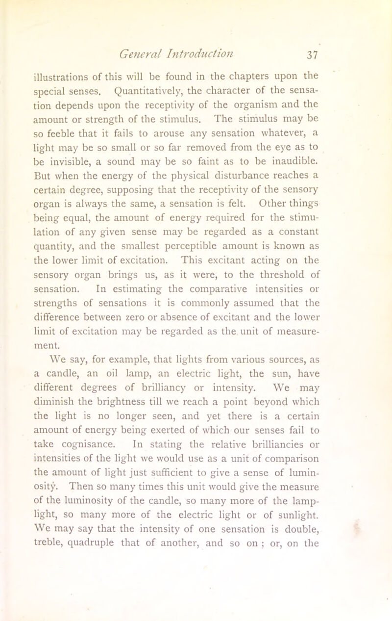 illustrations of this will be found in the chapters upon the special senses. Quantitatively, the character of the sensa- tion depends upon the receptivity of the organism and the amount or strength of the stimulus. The stimulus may be so feeble that it fails to arouse any sensation whatever, a light may be so small or so far removed from the eye as to be invisible, a sound may be so faint as to be inaudible. But when the energy of the physical disturbance reaches a certain degree, supposing that the receptivity of the sensory organ is always the same, a sensation is felt. Other things being equal, the amount of energy required for the stimu- lation of any given sense may be regarded as a constant quantity, and the smallest perceptible amount is known as the lower limit of excitation. This excitant acting on the sensory organ brings us, as it were, to the threshold of sensation. In estimating the comparative intensities or strengths of sensations it is commonly assumed that the difference between zero or absence of excitant and the lower limit of excitation may be regarded as the unit of measure- ment. We say, for example, that lights from various sources, as a candle, an oil lamp, an electric light, the sun, have different degrees of brilliancy or intensity. We may diminish the brightness till we reach a point beyond which the light is no longer seen, and yet there is a certain amount of energy being exerted of which our senses fail to take cognisance. In stating the relative brilliancies or intensities of the light we would use as a unit of comparison the amount of light just sufficient to give a sense of lumin- osity. Then so many times this unit would give the measure of the luminosity of the candle, so many more of the lamp- light, so many more of the electric light or of sunlight. We may say that the intensity of one sensation is double, treble, quadruple that of another, and so on ; or, on the