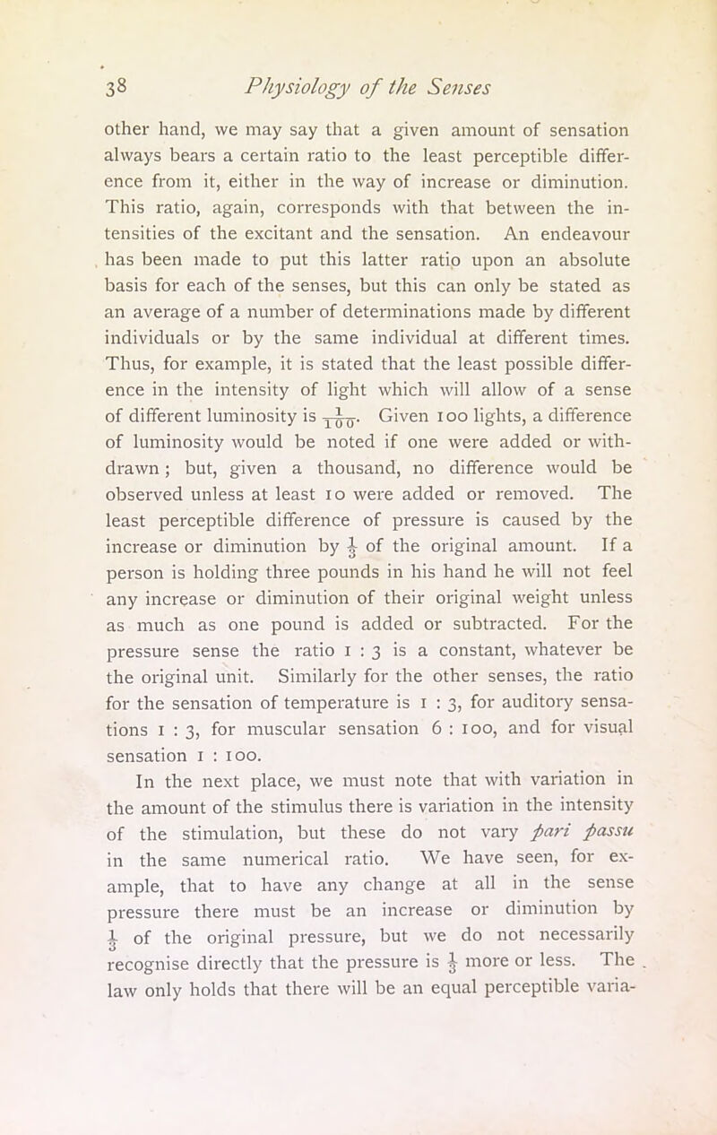 other hand, we may say that a given amount of sensation always bears a certain ratio to the least perceptible differ- ence from it, either in the way of increase or diminution. This ratio, again, corresponds with that between the in- tensities of the excitant and the sensation. An endeavour has been made to put this latter ratio upon an absolute basis for each of the senses, but this can only be stated as an average of a number of determinations made by different individuals or by the same individual at different times. Thus, for example, it is stated that the least possible differ- ence in the intensity of light which will allow of a sense of different luminosity is ywo- Given 100 lights, a difference of luminosity would be noted if one were added or with- drawn ; but, given a thousand, no difference would be observed unless at least 10 were added or removed. The least perceptible difference of pressure is caused by the increase or diminution by ^ of the original amount. If a person is holding three pounds in his hand he will not feel any increase or diminution of their original weight unless as much as one pound is added or subtracted. For the pressure sense the ratio i : 3 is a constant, whatever be the original unit. Similarly for the other senses, the ratio for the sensation of temperature is 1 : 3, for auditory sensa- tions 1 : 3, for muscular sensation 6 : 100, and for visual sensation 1 : 100. In the next place, we must note that with variation in the amount of the stimulus there is variation in the intensity of the stimulation, but these do not vary pari passu in the same numerical ratio. We have seen, for ex- ample, that to have any change at all in the sense pressure there must be an increase or diminution by 1 of the original pressure, but we do not necessarily recognise directly that the pressure is \ more or less. The law only holds that there will be an equal perceptible varia-