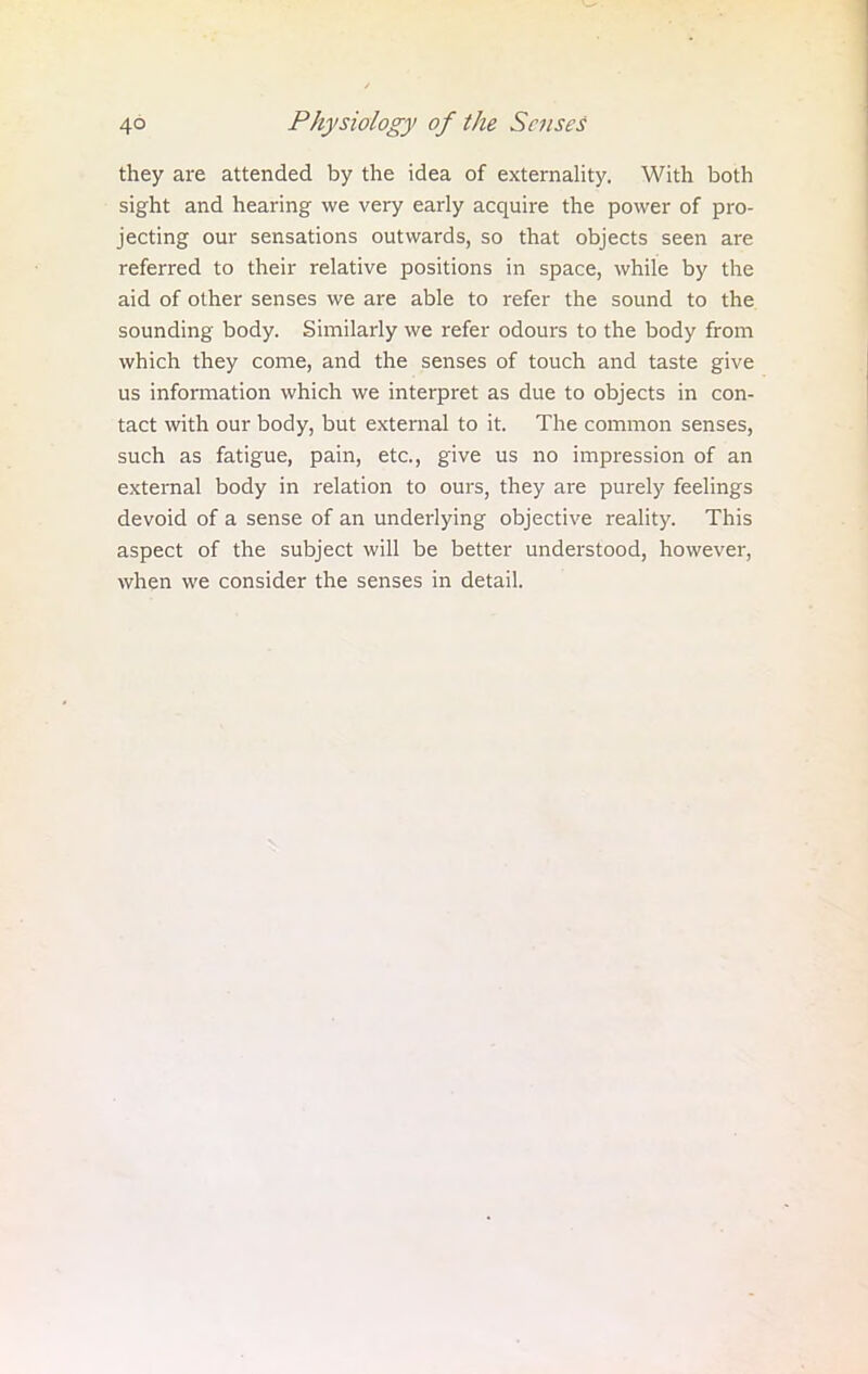 they are attended by the idea of externality. With both sight and hearing we very early acquire the power of pro- jecting our sensations outwards, so that objects seen are referred to their relative positions in space, while by the aid of other senses we are able to refer the sound to the sounding body. Similarly we refer odours to the body from which they come, and the senses of touch and taste give us information which we interpret as due to objects in con- tact with our body, but external to it. The common senses, such as fatigue, pain, etc., give us no impression of an external body in relation to ours, they are purely feelings devoid of a sense of an underlying objective reality. This aspect of the subject will be better understood, however, when we consider the senses in detail.