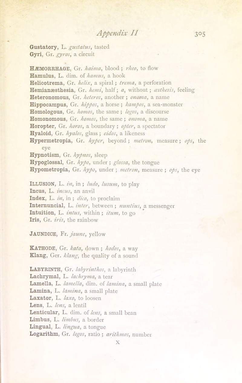 Gustatory, L. gustaltts, tasted Gyri, Gr. gyros, a circuit HEMORRHAGE, Gr. haima, blood ; rheo, to flow Hamulus, L. dim. of haunts, a hook Helicotrema, Gr. helix, a spiral; trema, a perforation Hemianaesthesia, Gr. hemi, half; a, without; cestkesis, feeling Heteronomous, Gr. heleros, another ; onoma, a name Hippocampus, Gr. hippos, a horse ; kampos, a sea-monster Homologous, Gr. homos, the same ; logos, a discourse Homonomous, Gr. homos, the same ; onoma, a name Horopter, Gr. horos, a boundary ; opter, a spectator Hyaloid, Gr. hyalos, glass; eidos, a likeness Hypermetropia, Gr. hyper, beyond; metron, measure; ops, the eye Hypnotism, Gr. hypnos, sleep Hypoglossal, Gr. hypo, under ; glossa, the tongue Hypometropia, Gr. hypo, under; metron, measure ; ops, the eye ILLUSION, L. in, in ; ludo, lusum, to play Incus, L. incus, an anvil Index, L. in, in ; dico, to proclaim Internuncial, L. inter, between ; nuntius, a messenger Intuition, L. intus, within ; Hum, to go Iris, Gr. iris, the rainbow JAUNDICE, Fr.jaune, yellow KATHODE, Gr. kata, down ; hodos, a way Klang, Ger. klang, the quality of a sound Labyrinth, Gr. labyrinthos, a labyrinth Lachrymal, L. lachryma, a tear Lamella, L. lamella, dim. of lamina, a small plate Lamina, L. lamina, a small plate Laxator, L. laxo, to loosen Lens, L. lens, a lentil Lenticular, L. dim. of lens, a small bean Limbus, L. limbus, a border Lingual, L. lingua, a tongue Logarithm, Gr. logos, ratio ; arithmos, number X