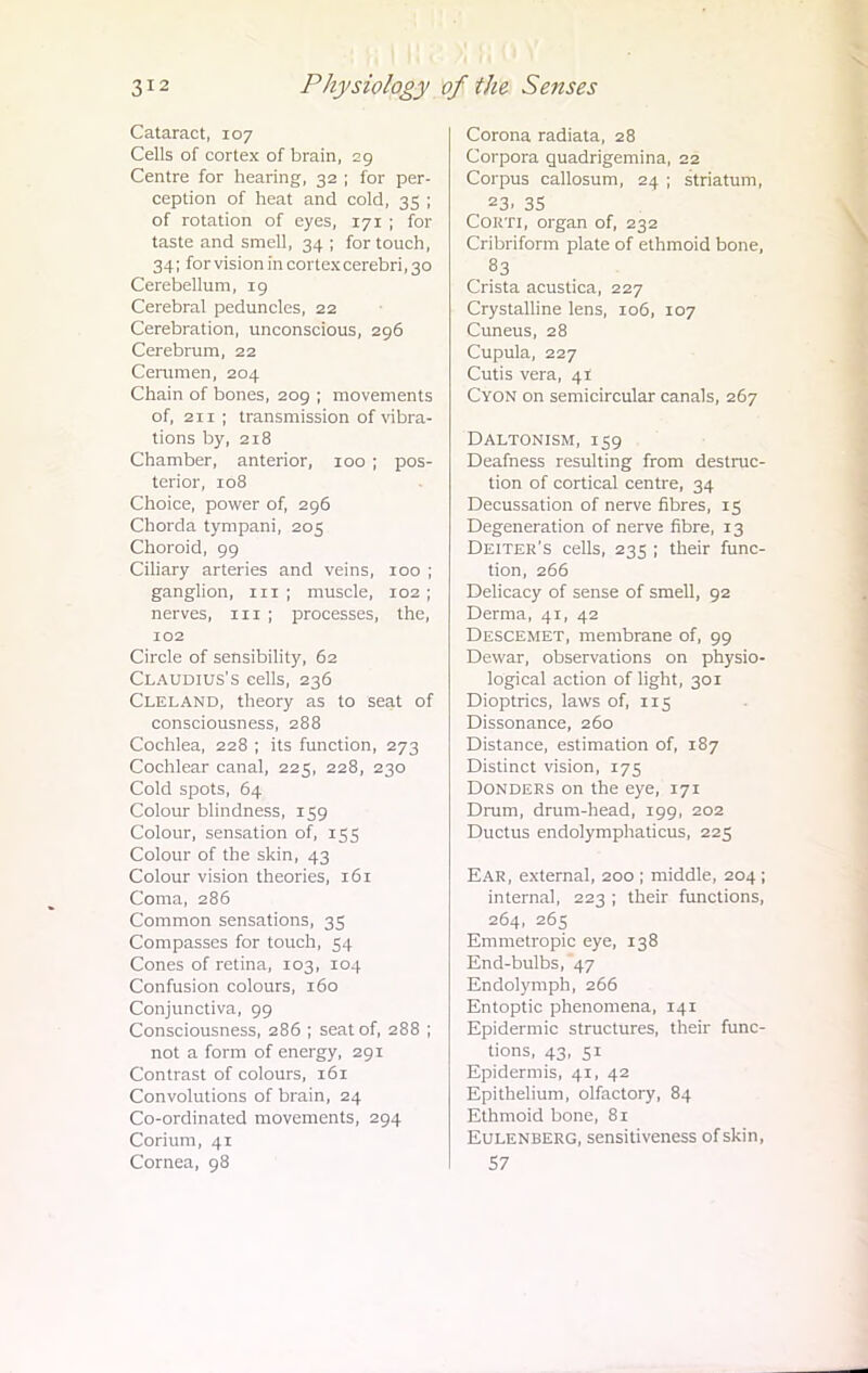 Cataract, 107 Cells of cortex of brain, 29 Centre for hearing, 32 ; for per- ception of heat and cold, 35 ; of rotation of eyes, 171 ; for taste and smell, 34; for touch, 34; for vision in cortex cerebri, 30 Cerebellum, 19 Cerebral peduncles, 22 Cerebration, unconscious, 296 Cerebrum, 22 Cerumen, 204 Chain of bones, 209 ; movements of, 2ir ; transmission of vibra- tions by, 218 Chamber, anterior, 100 ; pos- terior, 108 Choice, power of, 296 Chorda tympani, 205 Choroid, 99 Ciliary arteries and veins, 100 ; ganglion, 111 ; muscle, 102 ; nerves, 111 ; processes, the, 102 Circle of sensibility, 62 Claudius's cells, 236 Cleland, theory as to seat of consciousness, 288 Cochlea, 228 ; its function, 273 Cochlear canal, 225, 228, 230 Cold spots, 64 Colour blindness, 159 Colour, sensation of, 155 Colour of the skin, 43 Colour vision theories, 161 Coma, 286 Common sensations, 35 Compasses for touch, 54 Cones of retina, 103, 104 Confusion colours, 160 Conjunctiva, 99 Consciousness, 286 ; seat of, 288 ; not a form of energy, 291 Contrast of colours, 161 Convolutions of brain, 24 Co-ordinated movements, 294 Corium, 41 Cornea, 98 Corona radiata, 28 Corpora quadrigemina, 22 Corpus callosum, 24 ; striatum, 23. 35 Cokti, organ of, 232 Cribriform plate of ethmoid bone, 83 Crista acustica, 227 Crystalline lens, 106, 107 Cuneus, 28 Cupula, 227 Cutis vera, 41 Cyon on semicircular canals, 267 Daltonism, 159 Deafness resulting from destruc- tion of cortical centre, 34 Decussation of nerve fibres, 15 Degeneration of nerve fibre, 13 Deiter's cells, 235 ; their func- tion, 266 Delicacy of sense of smell, 92 Derma, 41, 42 Descemet, membrane of, 99 Dewar, observations on physio- logical action of light, 301 Dioptrics, laws of, 115 Dissonance, 260 Distance, estimation of, 187 Distinct vision, 175 Donders on the eye, 171 Drum, drum-head, 199, 202 Ductus endolymphaticus, 225 Ear, external, 200 ; middle, 204 ; internal, 223 ; their functions, 264, 265 Emmetropic eye, 138 End-bulbs, 47 Endolymph, 266 Entoptic phenomena, 141 Epidermic structures, their func- tions, 43, 51 Epidermis, 41, 42 Epithelium, olfactory, 84 Ethmoid bone, 81 Eulenberg, sensitiveness of skin, 57