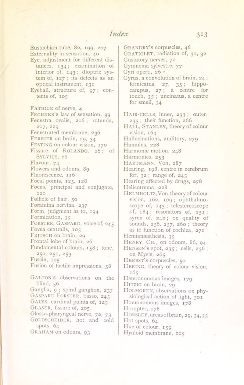 Eustachian tube, 82, 199, 207 Externality in sensation, 40 Eye, adjustment for different dis- tances, 134; examination of interior of, 143 ; dioptric sys- tem of, 127 ; its defects as an optical instrument, 131 Eyeball, structure of, 97; con- tents of, 105 Fatigue of nerve, 4 Fechner's law of sensation, 39 Fenestra ovalis, 206 ; rotunda, 207, 229 Fenestrated membrane, 236 Ferrier on brain, 29, 34 Festing on colour vision, 170 Fissure of ROLANDO, 26 ; of Sylvius, 26 Flavour, 74 Flowers and odours, 89 Fluorescence, 116 Focal points, 125, 128 Focus, principal and conjugate, 120 Follicle of hair, 50 Foramina nervina, 237 Form, judgment as to, 194 Formication, 35 Forster, Gaspard, voice of, 245 Fovea centralis, 105 Fritsch on brain, 29 Frontal lobe of brain, 26 Fundamental colours, 158 ; tone, 250, 251, 253 Fuscin, 105 Fusion of tactile impressions, 58 GAlton's observations on the blind, 56 Ganglia, 9 ; spiral ganglion, 237 Gaspard Forster, basso, 245 Gauss, cardinal points of, 125 Glaser, fissure of, 205 Glosso-pharyngeal nerve, 72, 73 Goldsciieider, hot and cold spots, 64 Graham on odours, 93 Grandry's corpuscles, 46 GRATIOLET, radiation of, 30, 32 Gustatory nerves, 72 Gymnema sylvestre, 77 Gyri operti, 26 » Gyrus, a convolution of brain, 24 ; fornicatus, 27, 35 ; hippo- campus, 27; a centre for touch, 35 ; uncinatus, a centre for smell, 34 Hair-cells, inner, 233 ; outer, 235 ; their function, 266 Hall, Stanley, theory of colour vision, 164 Hallucinations, auditory, 279 Hamulus, 228 Harmonic motion, 248 Harmonics, 253 Hartmann, Von, 287 Hearing, 198, centre in cerebrum for, 32 ; range of, 245 Hearing affected by drugs, 278 Helicotrema, 228 H elmi lOLTZ, Von .theory of colour vision, 162, 169 ; ophthalmo- scope of, 143 ; telestereoscope of, 184; resonators of, 251; syren of, 242 ; on quality of sounds, 256, 257, 260 ; theory as to function of cochlea, 271 Hemianesthesia, 35 Henry, Ch. , on odours, 86, 94 Hensen's spot, 235 ; cells, 236 ; on Mysis, 265 Herbst's corpuscles, 50 Hering, theory of colour vision, 165 Heteronomous images, 179 Hitzig on brain, 29 Holmgren, observations on phy- siological action of light, 301 Homonomous images, 178 Horopter, 178 Horsley, areasofbrain, 29, 34,35 Hot spots, 64 Hue of colour, 159 Hyaloid membrane, 105