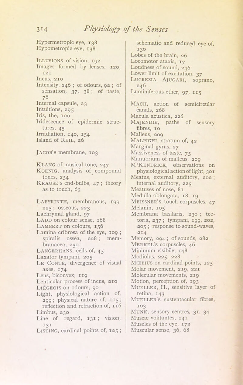 Hypermetropic eye, 138 Hypometropic eye, 138 Illusions of vision, 192 Images formed by lenses, 120, 121 Incus, 210 Intensity, 246 ; of odours, 92 ; of sensation, 37, 38 ; of taste, 76 Internal capsule, 23 Intuitions, 295 Iris, the, 100 Iridescence of epidermic struc- tures, 45 Irradiation, 140, 154 Island of Reil, 26 Jacob's membrane, 103 Klang of musical tone, 247 Koenig, analysis of compound tones, 254 Krause's end-bulbs, 47 ; theory as to touch, 63 Labyrinth, membranous, 199, 225 ; osseous, 223 Lachrymal gland, 97 Ladd on colour sense, 168 Lambert on colours, 156 Lamina cribrosa of the eye, 109 ; spiralis ossea, 228 ; mem- branacea, 230 Langerhans, cells of, 45 Laxator tympani, 205 Le Conte, divergence of visual axes, 174 Lens, biconvex, 119 Lenticular process of incus, 210 Liegeois on odours, 90 Light, physiological action of, 299; physical nature of, 115; reflection and refraction of, 116 Limbus, 230 Line of regard, 131 ; vision, 131 Listing, cardinal points of, 125 ; schematic and reduced eye of, 130 Lobes of the brain, 26 Locomotor ataxia, 17 Loudness of sound, 246 Lower limit of excitation, 37 Lucrezia Ajugari, soprano, 246 Luminiferous ether, 97, 115 Mach, action of semicircular canals, 268 Macula acustica, 226 Majendie, paths of sensory fibres, 10 Malleus, 209 Malpighi, stratum of, 42 Marginal gyrus, 27 Massiveness of taste, 75 Manubrium of malleus, 209 M'Kendrick, observations on physiological action of light, 301 Meatus, external auditory, 202 ; internal auditory, 225 Meatuses of nose, 81 Medulla oblongata, 18, 19 Meissner's touch corpuscles, 47 Melanin, 105 Membrana basilaris, 230 ; tec- toria, 237 ; tympani, 199, 202, 205 ; response to sound-waves, 214 Memory, 294 ; of sounds, 282 Merkel's corpuscles, 46 Minimum visibile, 148 Modiolus, 225, 228 Mcebius on cardinal points, 125 Molar movement, 219, 221 Molecular movements, 219 Motion, perception of, 193 Mueller, H., sensitive layer of retina, 143 Mueller's sustentacular fibres, 103 Munk, sensory centres, 31, 34 Muscas volitantes, 14T Muscles of the eye, 172 Muscular sense, 36, 68