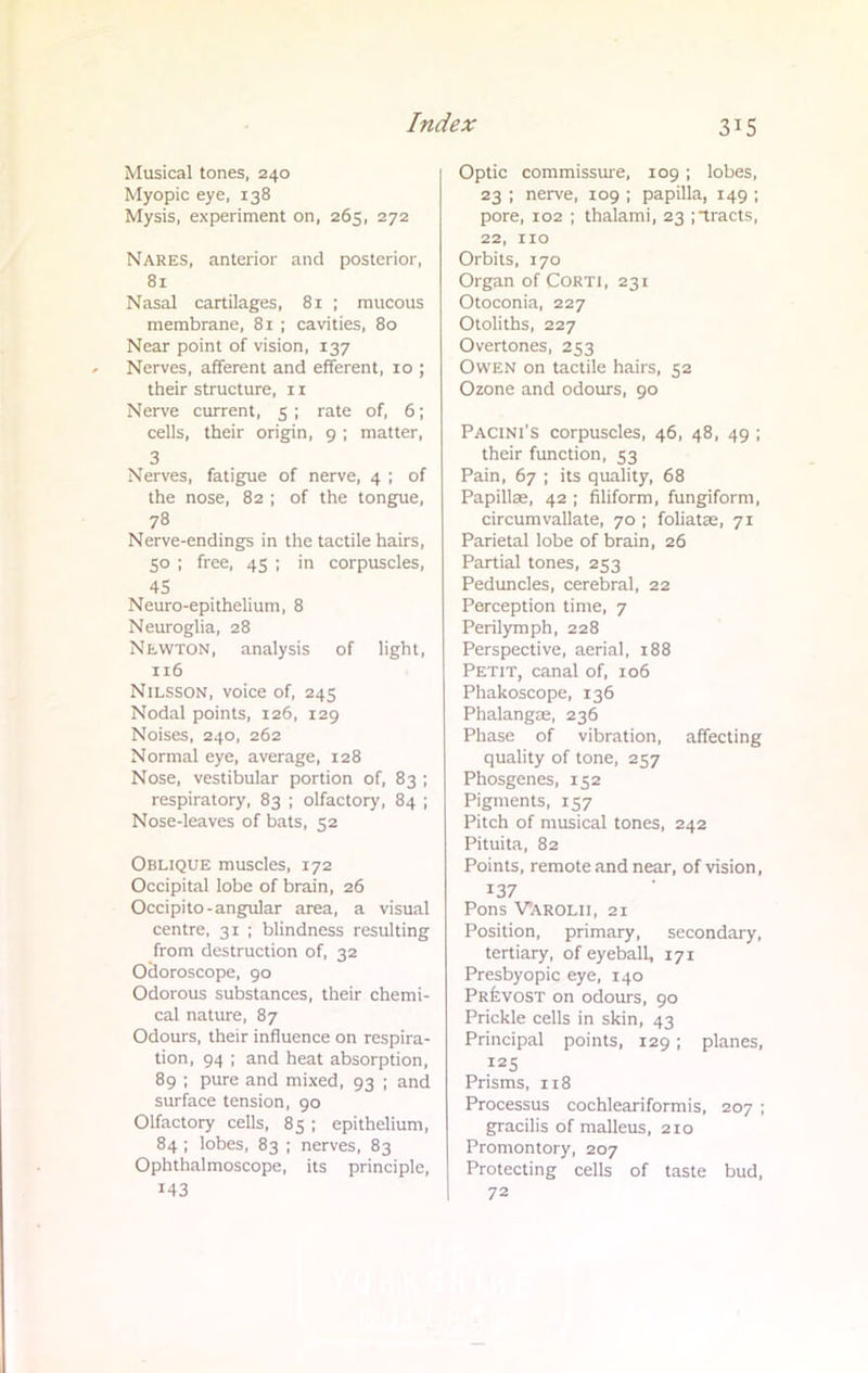 Musical tones, 240 Myopic eye, 138 Mysis, experiment on, 265, 272 Nares, anterior and posterior, 81 Nasal cartilages, 81 ; mucous membrane, 81 ; cavities, 80 Near point of vision, 137 Nerves, afferent and efferent, 10 ; their structure, 11 Nerve current, 5 ; rate of, 6; cells, their origin, 9 ; matter, 3 Nerves, fatigue of nerve, 4 ; of the nose, 82 ; of the tongue, 78 Nerve-endings in the tactile hairs, 50 ; free, 45 ; in corpuscles, 45 Neuro-epithelium, 8 Neuroglia, 28 Newton, analysis of light, 116 Nilsson, voice of, 245 Nodal points, 126, 129 Noises, 240, 262 Normal eye, average, 128 Nose, vestibular portion of, 83 ; respiratory, 83 ; olfactory, 84 ; Nose-leaves of bats, 52 Oblique muscles, 172 Occipital lobe of brain, 26 Occipito-angular area, a visual centre, 31 ; blindness resulting from destruction of, 32 Odoroscope, 90 Odorous substances, their chemi- cal nature, 87 Odours, their influence on respira- tion, 94 ; and heat absorption, 89 ; pure and mixed, 93 ; and surface tension, 90 Olfactory cells, 85 ; epithelium, 84 ; lobes, 83 ; nerves, 83 Ophthalmoscope, its principle, 143 Optic commissure, 109; lobes, 23 ; nerve, 109 ; papilla, 149 ; pore, 102 ; thalami, 23 ; tracts, 22, 110 Orbits, 170 Organ of Corti, 231 Otoconia, 227 Otoliths, 227 Overtones, 253 Owen on tactile hairs, 52 Ozone and odours, 90 Pacini's corpuscles, 46, 48, 49 ; their function, 53 Pain, 67 ; its quality, 68 Papillae, 42 ; filiform, fungiform, circumvallate, 70 ; foliatse, 71 Parietal lobe of brain, 26 Partial tones, 253 Peduncles, cerebral, 22 Perception time, 7 Perilymph, 228 Perspective, aerial, 188 Petit, canal of, 106 Phakoscopc, 136 Phalangae, 236 Phase of vibration, affecting quality of tone, 257 Phosgenes, 152 Pigments, 157 Pitch of musical tones, 242 Pituita, 82 Points, remote and near, of vision, 137 Pons Varolii, 21 Position, primary, secondary, tertiary, of eyeball, 171 Presbyopic eye, 140 Prevost on odours, 90 Prickle cells in skin, 43 Principal points, 129; planes, 125 Prisms, 118 Processus cochleariformis, 207 ; gracilis of malleus, 210 Promontory, 207 Protecting cells of taste bud, 72