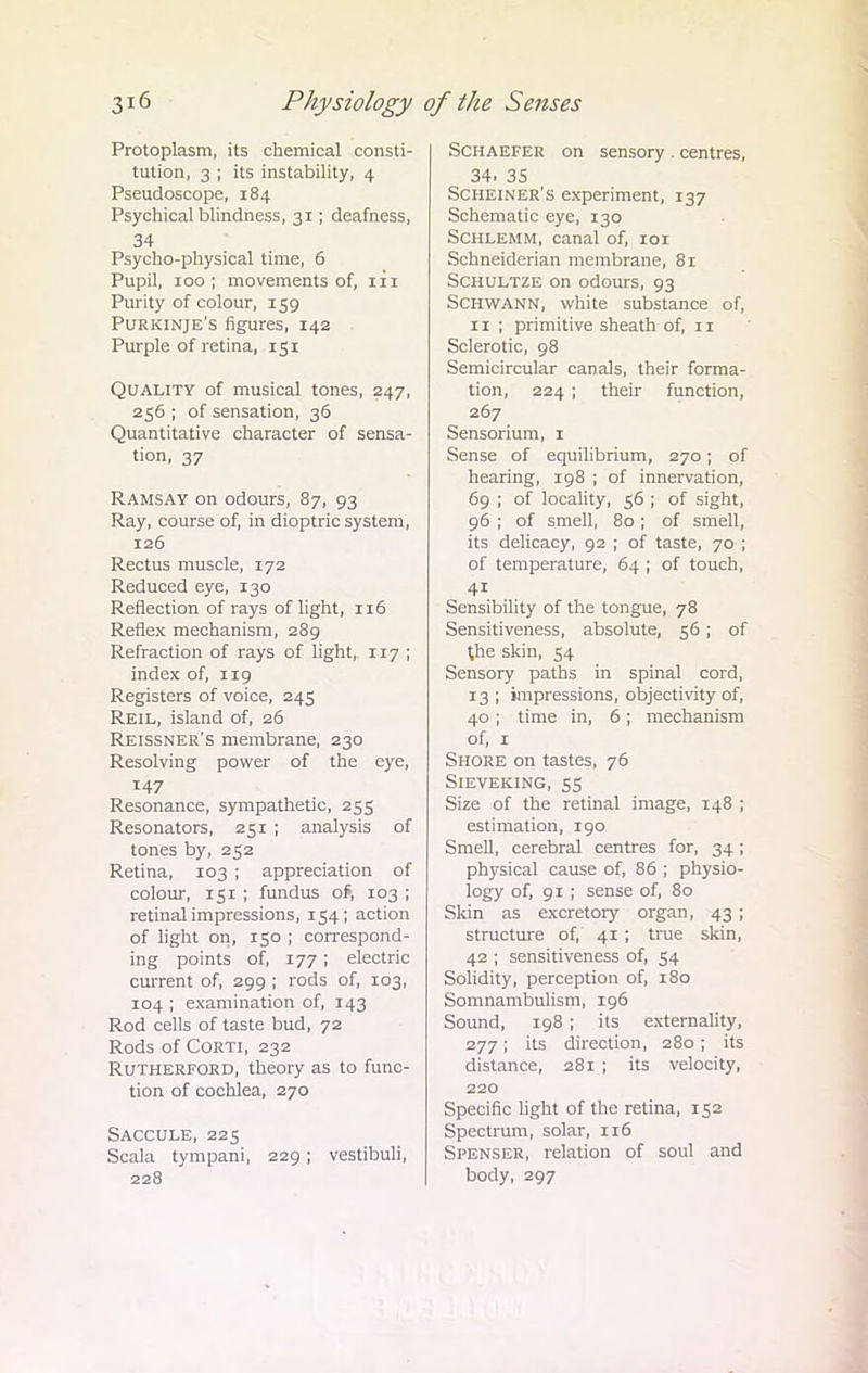 Protoplasm, its chemical consti- tution, 3 ; its instability, 4 Pseudoscope, 184 Psychical blindness, 31; deafness, 34 Psycho-physical time, 6 Pupil, 100; movements of, iii Purity of colour, 159 Purkinje's figures, 142 Purple of retina, 151 Quality of musical tones, 247, 256 ; of sensation, 36 Quantitative character of sensa- tion, 37 Ramsay on odours, 87, 93 Ray, course of, in dioptric system, 126 Rectus muscle, 172 Reduced eye, 130 Reflection of rays of light, 116 Reflex mechanism, 289 Refraction of rays of light, 117 ; index of, 119 Registers of voice, 245 Reil, island of, 26 Reissner's membrane, 230 Resolving power of the eye, 147 Resonance, sympathetic, 255 Resonators, 251 ; analysis of tones by, 252 Retina, 103 ; appreciation of colour, 151 ; fundus of, 103 ; retinal impressions, 154; action of light on, 150 ; correspond- ing points of, 177; electric current of, 299 ; rods of, 103, 104 ; examination of, 143 Rod cells of taste bud, 72 Rods of Corti, 232 Rutherford, theory as to func- tion of cochlea, 270 Saccule, 225 Scala tympani, 229; vestibuli, 228 Schaefer on sensory . centres, 34. 35 Scheiner's experiment, 137 Schematic eye, 130 Schlemm, canal of, 101 Schneiderian membrane, 81 Schultze on odours, 93 Schwann, white substance of, 11 ; primitive sheath of, 11 Sclerotic, 98 Semicircular canals, their forma- tion, 224 ; their function, 267 Sensorium, 1 Sense of equilibrium, 270; of hearing, 198 ; of innervation, 69 ; of locality, 56 ; of sight, 96 ; of smell, 80 ; of smell, its delicacy, 92 ; of taste, 70-; of temperature, 64 ; of touch, 4i Sensibility of the tongue, 78 Sensitiveness, absolute, 56; of the skin, 54 Sensory paths in spinal cord, 13 ; impressions, objectivity of, 40; time in, 6; mechanism of, 1 Shore on tastes, 76 Sieveking, 55 Size of the retinal image, 148 ; estimation, 190 Smell, cerebral centres for, 34; physical cause of, 86 ; physio- logy of, 91 ; sense of, 80 Skin as excretory organ, 43 ; structure of, 41 ; true skin, 42 ; sensitiveness of, 54 Solidity, perception of, 180 Somnambulism, 196 Sound, 198 ; its externality, 277; its direction, 280 ; its distance, 281 ; its velocity, 220 Specific light of the retina, 152 Spectrum, solar, 116 Spenser, relation of soul and body, 297