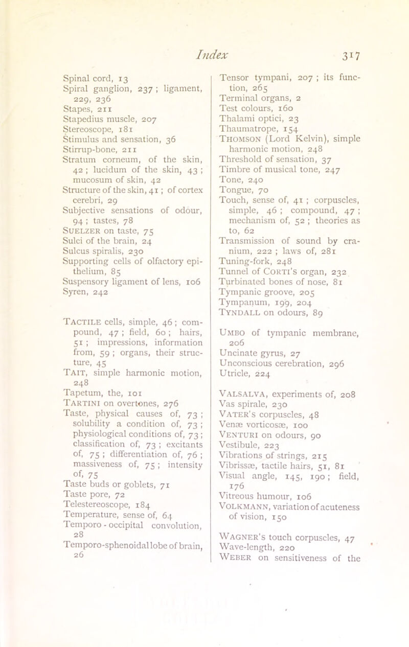 Spinal cord, 13 Spiral ganglion, 237 ; ligament, 229, 236 Stapes, 211 Stapedius muscle, 207 Stereoscope, 181 Stimulus and sensation, 36 Stirrup-bone, 211 Stratum corneum, of the skin, 42 ; lucidum of the skin, 43 ; mucosum of skin, 42 Structure of the skin, 41 ; of cortex cerebri, 29 Subjective sensations of odour, 94 ; tastes, 78 Suelzer on taste, 75 Sulci of the brain, 24 Sulcus spiralis, 230 Supporting cells of olfactory epi- thelium, 85 Suspensory ligament of lens, 106 Syren, 242 Tactile cells, simple, 46 ; com- pound, 47 ; field, 60 ; hairs, 51; impressions, information from, 59 ; organs, their struc- ture, 45 Tait, simple harmonic motion, 248 Tapetum, the, 101 Tartini on overtones, 276 Taste, physical causes of, 73 ; solubility a condition of, 73 ; physiological conditions of, 73 ; classification of, 73 ; excitants of, 75 ; differentiation of, 76 ; massiveness of, 75; intensity of. 75 Taste buds or goblets, 71 Taste pore, 72 Telestereoscope, 184 Temperature, sense of, 64 Temporo - occipital convolution, 28 Temporo-sphenoidallobe of brain, 26 Tensor tympani, 207 ; its func- tion, 265 Terminal organs, 2 Test colours, 160 Thalami optici, 23 Thaumatrope, 154 Thomson (Lord Kelvin), simple harmonic motion, 248 Threshold of sensation, 37 Timbre of musical tone, 247 Tone, 240 Tongue, 70 Touch, sense of, 41 ; corpuscles, simple, 46 ; compound, 47 ; mechanism of, 52 ; theories as to, 62 Transmission of sound by cra- nium, 222 ; laws of, 281 Tuning-fork, 248 Tunnel of Conn's organ, 232 Turbinated bones of nose, 81 Tympanic groove, 205 Tympanum, 199, 204 Tyndall on odours, 89 Umbo of tympanic membrane, 206 Uncinate gyrus, 27 Unconscious cerebration, 296 Utricle, 224 Valsalva, experiments of, 208 Vas spirale, 230 Vater's corpuscles, 48 Venoe vorticosoe, 100 Venturi on odours, 90 Vestibule, 223 Vibrations of strings, 215 Vibrissas, tactile hairs, 51, 81 Visual angle, 145, 190; field, 176 Vitreous humour, 106 Volkmann, variation of acuteness of vision, 150 Wagner's touch corpuscles, 47 Wave-length, 220 Weber on sensitiveness of the