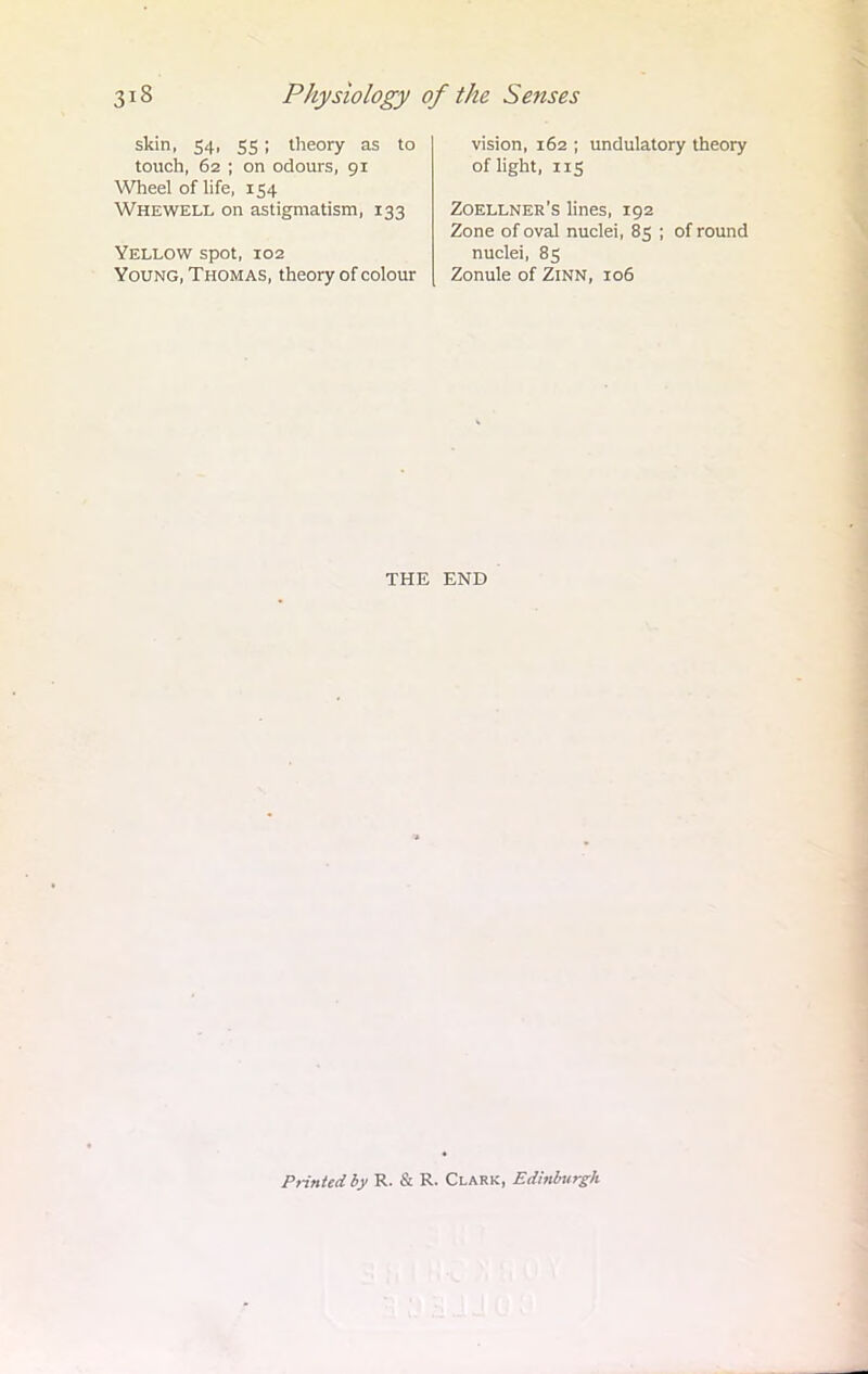skin, 54, 55 ; theory as to touch, 62 ; on odours, 91 Wheel of life, 154 Whewell on astigmatism, 133 Yellow spot, 102 Young, Thomas, theory of colour vision, 162 ; undulatory theory of light, 115 Zoellner's lines, 192 Zone of oval nuclei, 85 ; of round nuclei, 85 Zonule of Zinn, 106 THE END Printed by R. & R. Clark, Edinburgh