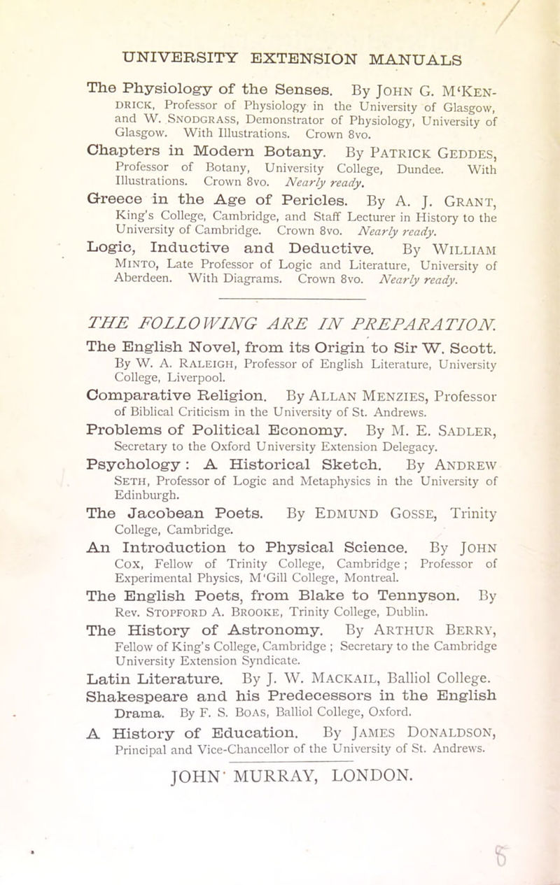 UNIVERSITY EXTENSION MANUALS The Physiology of the Senses. By John G. M'Ken- drick, Professor of Physiology in the University of Glasgow, and W. Snodgrass, Demonstrator of Physiology, University of Glasgow. With Illustrations. Crown 8vo. Chapters in Modern Botany. By Patrick Geddes, Professor of Botany, University College, Dundee. With Illustrations. Crown 8vo. Nearly ready. Greece in the Age of Pericles. By A. J. Grant, King's College, Cambridge, and Staff Lecturer in History to the University of Cambridge. Crown 8vo. Nearly ready. Logic, Inductive and Deductive. By William Minto, Late Professor of Logic and Literature, University of Aberdeen. With Diagrams. Crown 8vo. Nearly ready. THE FOLLOWING ARE IN PREPARATION. The English Novel, from its Origin to Sir W. Scott. By W. A. Raleigh, Professor of English Literature, University College, Liverpool. Comparative Religion. By Allan Menzies, Professor of Biblical Criticism in the University of St. Andrews. Problems of Political Economy. By M. E. Sadler, Secretary to the Oxford University Extension Delegacy. Psychology: A Historical Sketch. By Andrew Seth, Professor of Logic and Metaphysics in the University of Edinburgh. The Jacobean Poets. By Edmund Gosse, Trinity College, Cambridge. An Introduction to Physical Science. By John Cox, Fellow of Trinity College, Cambridge ; Professor of Experimental Physics, M'Gill College, Montreal. The English Poets, from Blake to Tennyson. By Rev. Stopford A. Brooke, Trinity College, Dublin. The History of Astronomy. By Arthur Berry, Fellow of King's College, Cambridge ; Secretary to the Cambridge University Extension Syndicate. Latin Literature. By J. W. Mackail, Balliol College. Shakespeare and his Predecessors in the English Drama. By F. S. Boas, Balliol College, Oxford. A History of Education. By James Donaldson, Principal and Vice-Chancellor of the University of St. Andrews. JOHN' MURRAY, LONDON. 5