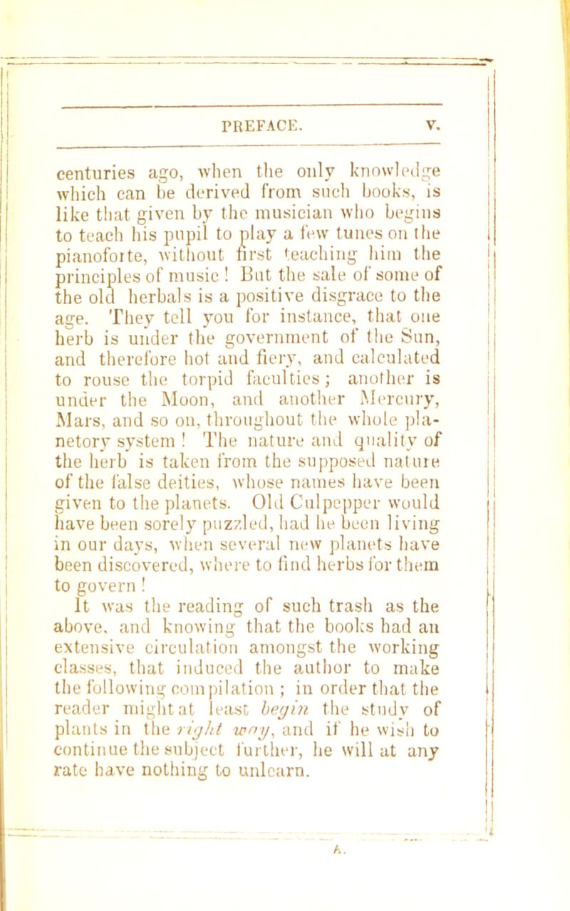 centuries ago, when the only knowledge which can be derived from such hooks, is like that given by the musician who begins to teach his pupil to play a few tunes on the pianoforte, without first teaching him the principles of music ! But the sale of some of the old herbals is a positive disgrace to the age. They tell you for instance, that one herb is under the government of the Sun, and therefore hot and fiery, and calculated to rouse the torpid faculties; another is under the Moon, and another Mercury, Mars, and so on, throughout the whole pla- netary system ! The nature and quality of the herb is taken from the supposed nature of the false deities, whose names have been given to the planets. Old Culpepper would have been sorely puzzled, had he been living in our days, when several new planets have been discovered, where to find herbs for them to govern ! It was the reading of such trash as the above, and knowing that the books had an extensive circulation amongst the working classes, that induced the author to make the following compilation ; in order that the reader might at least begin the study of plants in the right way, and if he wish to continue the subject further, he will at any rate have nothing to unlearn.