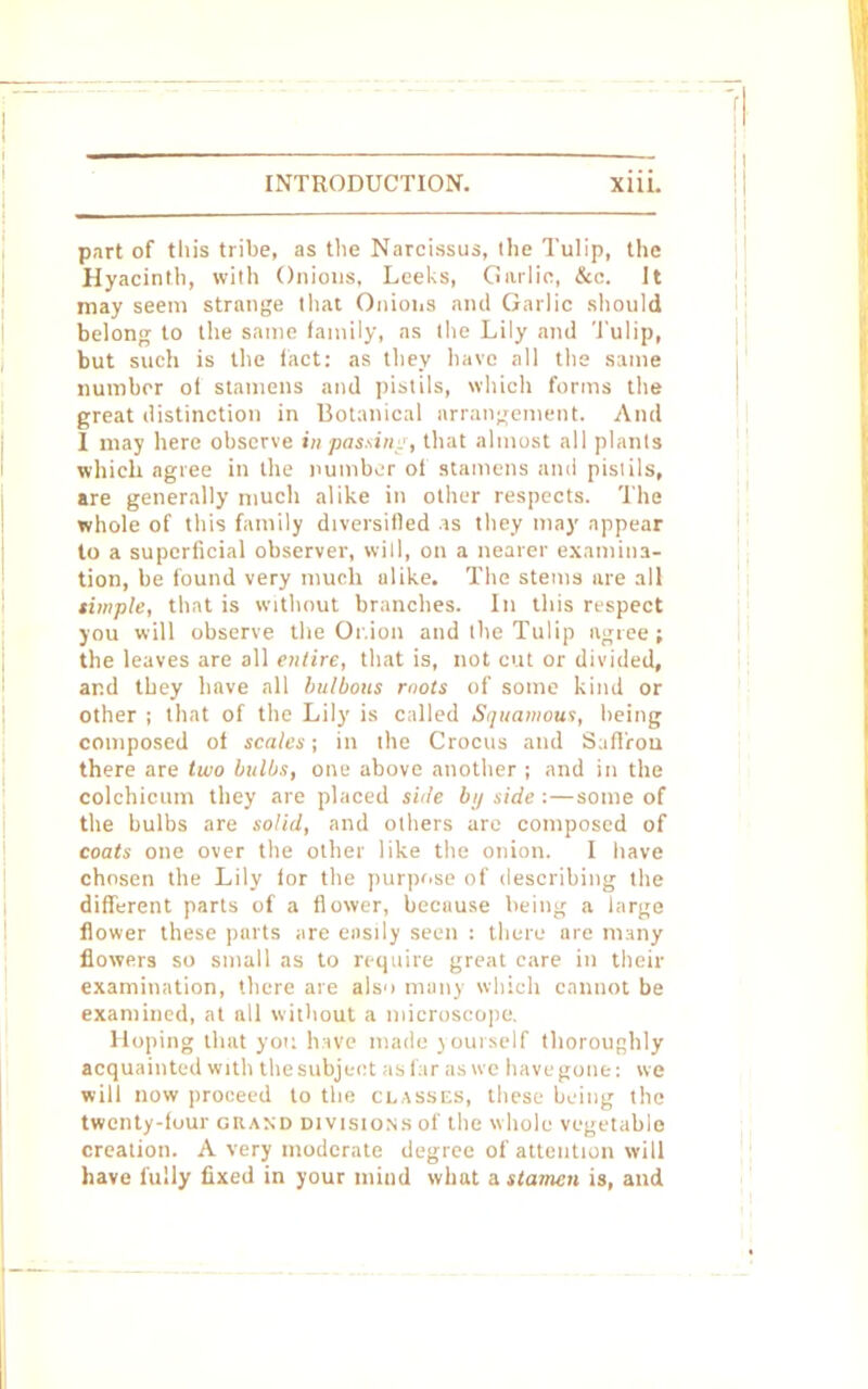 part of tin's tribe, as the Narcissus, the Tulip, the Hyacinth, with Onions, Leeks, Garlic, &c. It may seem strange that Onions and Garlic should belong to the same family, as the Lily and Tulip, but such is the tact: as they have all the same number ot stamens and pistils, which forms the great distinction in Botanical arrangement. And 1 may here observe in passing, that almost all plants which agree in the number ol stamens and pistils, are generally much alike in other respects. The whole of this family diversified is they may appear to a superficial observer, will, on a nearer examina- tion, be found very much alike. The stems are all simple, that is without branches. In this respect you will observe the Or.ion and the Tulip agree ; the leaves are all entire, that is, not cut or divided, and they have all bulbous mots of some kind or other ; that of the Lily is called Squamous, being composed of scales; in the Crocus and Saffron there are two bulbs, one above another ; and in the colchicum they are placed side bij side : — some of the bulbs are solid, and others are composed of coats one over the other like the onion. I have chosen the Lily for the purpose of describing the different parts of a flower, because being a large flower these parts are easily seen : there are many flowers so small as to require great care in their examination, there are als'i many which cannot be examined, at all without a microscope, Hoping that you have made join self thoroughly acquainted with the subject as far as we have gone: we will now proceed to the classes, these being the twenty-four grand divisions of the whole vegetable creation. A very moderate degree of attention will have fully fixed in your mind what a stamen is, and