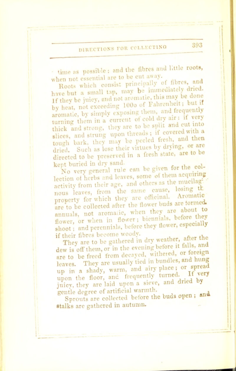 time as possible: and the fibres and httle roots, when not essential are to be cut away. Roots which consist principally of fibres, and Je but a small ta,>, may bo immediately dried. the be uicy, and not anmiatic, this may be done , - heat. not exceeding 100o of Fahrenheit; but.! Somatic, by simply exposingthem, and e,,,u turning then, in a current ol cold dry air : if very h ek and strong, they are to bo split and cut into Sices and strung upon threads; if covered with a ugh hark, they ma, be peeled fresh, and hen dried. Such as lose their virtues by drying, orare directed to he preserved in a fresh state, are to be kept buried in dry sand. , fro very general rule can be g.ven for the col lection ot herbs and leaves, some ol them «qu»ing Sty from their age, and others as the mu.lag nous leaves, from the same cause, »o«n«S property for which they are officinal. Aromatic C to be collected after the flower buds are ormed. annuals, not aromatic, when they are abou to flower, or when in flower; biennials, before they shoot; and perennials, before they flower, especially if their fibres become woody. , The, are to be gathered in dry weather, after the dew s'offthem.or in the evening before ,t fells,and are to be freed from decayed, withered, or foreign .eaves. They are usually tied in bundles, and£,g up in a shady, warm, and airy place; or spread upon the floor, and frequently turned. II cry juicy, they arc laid upon a sieve, and dried by gentle degree of artificial warmth. Sprouts are collected before the buas open : ana stalks are gathered in autumn.