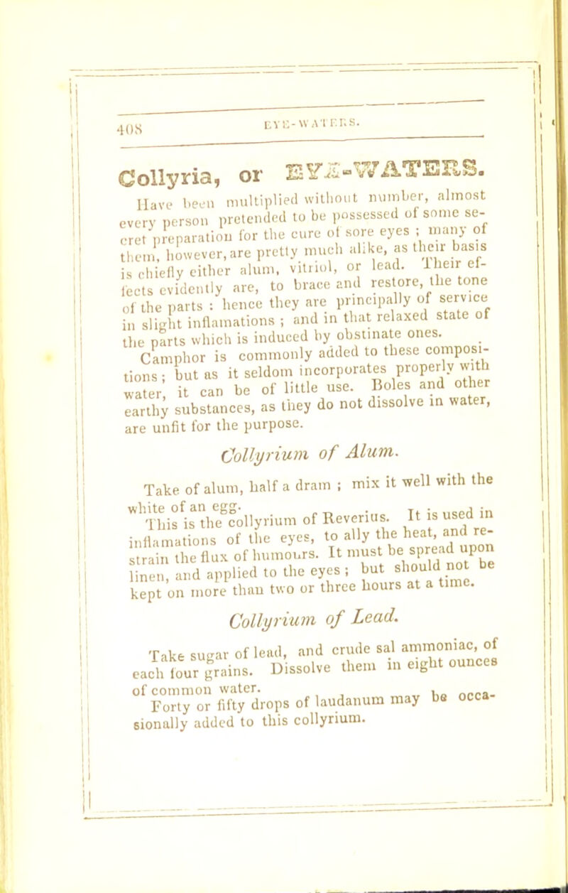 Collyria, or E^-WATBRS. Have been multiplied without number, almost every person pretended to be possessed oi some se- eret preparation for the cure of sore eyes ; many of them, however, are pretty much alike, as their basis hiefly either alum, vitriol, or lead. llie.r ef- fects evidently are, to brace and restore, the tone of the parts /hence they are principally of service i„ slight inflamations ; and in that relaxed state of the parts which is induced by obstinate ones. Camphor is commonly added to these composi- tions ; but as it seldom incorporates properly with water it can be of little use. Boles and other Lrthy substances, as they do not dissolve in water, are unfit for the purpose. Collyrium of Alum. Tate of alum, half a dram ; mix it well with the WhTWsfisatheecg;ilyrium of Reverias. It is used in ii l ions of the eyes, to ally the heat, and re strain the flux of humours. It must be spread upon ; and applied to the eyes; but should not be kept on more than two or three hours at a tune. Collyrium of Lead, Take sutrar of lead, and crude sal ammoniac, of each tour grains. Dissolve them in eight ounce. ^F^y'^drops of laudanum may be occa- sionally added to this collyrium.