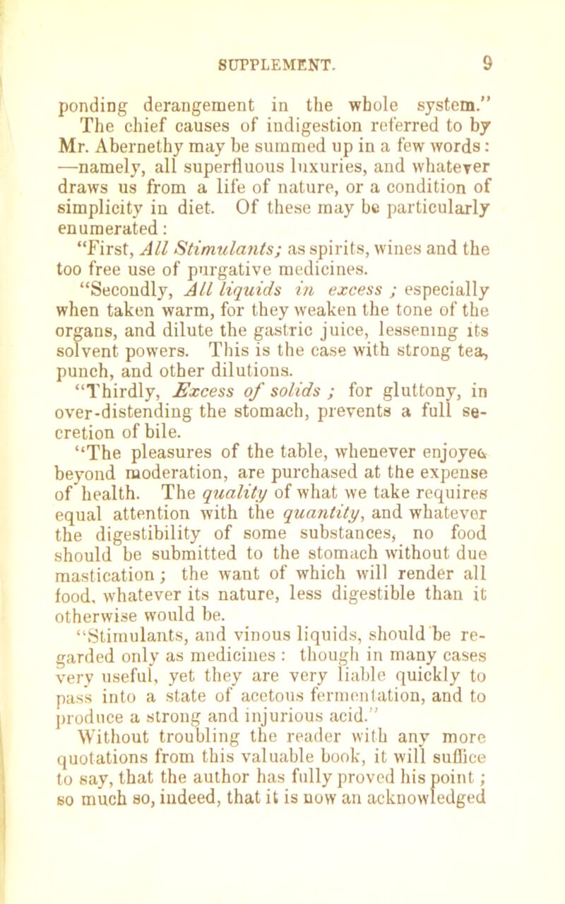 ponding derangement in the whole system. The chief causes of indigestion referred to by Mr. Abernethy may be summed up in a few words: —namely, all superfluous luxuries, and whateyer draws us from a life of nature, or a condition of simplicity in diet. Of these may be particularly enumerated: First, All Stimulants; as spirits, wines and the too free use of purgative medicines. Secondly, All liquids in excess ; especially when taken warm, for they weaken the tone of the organs, and dilute the gastric juice, lessening its solvent powers. This is the case with strong tea, punch, and other dilutions. Thirdly, Excess of solids ; for gluttony, in over-distending the stomach, prevents a full se- cretion of bile. The pleasures of the table, whenever enjoyed beyond moderation, are purchased at the expense of health. The quality of what we take requires equal attention with the quantity, and whatever the digestibility of some substances, no food should be submitted to the stomach without due mastication; the want of which will render all food, whatever its nature, less digestible than it otherwise would be. Stimulants, and vinous liquids, should be re- garded only as medicines : though in many cases very useful, yet they are very liable quickly to pass into a state of acetous fermentation, and to produce a strong and injurious acid. ' Without troubling the reader with any more quotations from this valuable book, it will suffice to say, that the author has fully proved his point; so much so, indeed, that it is now an acknowledged