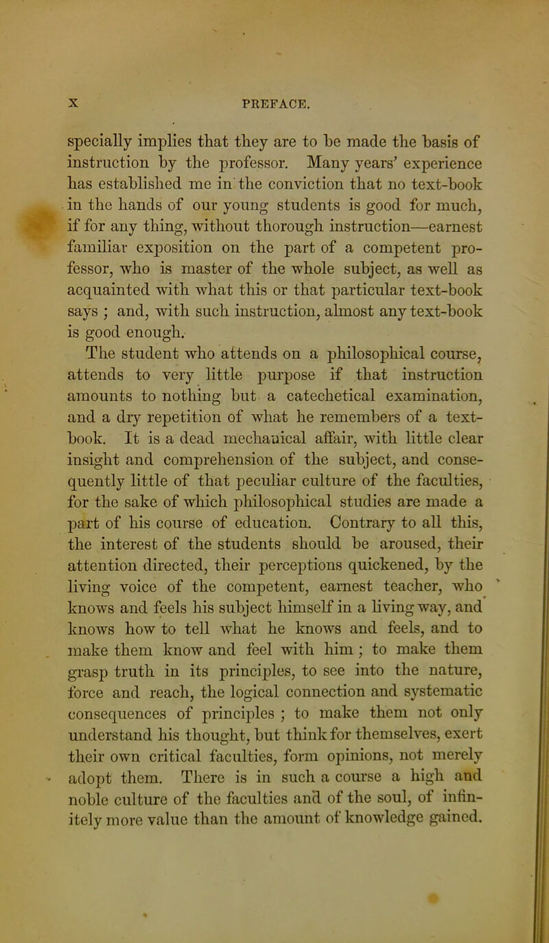specially implies that they are to he made the basis of instruction by the professor. Many years’ experience has established me in the conviction that no text-hook in the hands of our young students is good for much, if for any thing, without thorough instruction—earnest familiar exposition on the part of a competent pro- fessor, who is master of the whole subject, as well as acquainted with what this or that particular text-book says ; and, with such instruction, almost any text-book is good enough. The student who attends on a philosophical course, attends to very little purpose if that instruction amounts to nothing but a catechetical examination, and a diy repetition of what he remembers of a text- book. It is a dead mechanical affair, with little clear insight and comprehension of the subject, and conse- quently little of that peculiar culture of the faculties, for the sake of which philosophical studies are made a part of his course of education. Contrary to all this, the interest of the students should be aroused, their attention directed, their perceptions quickened, by the living voice of the competent, earnest teacher, who knows and feels his subject himself in a living way, and knows how to tell what he knows and feels, and to make them know and feel with him ; to make them grasp truth in its principles, to see into the nature, force and reach, the logical connection and systematic consequences of principles ; to make them not only understand his thought, but think for themselves, exert their own critical faculties, form opinions, not merely adopt them. There is in such a course a high and noble culture of the faculties and of the soul, of infin- itely more value than the amount of knowledge gained.