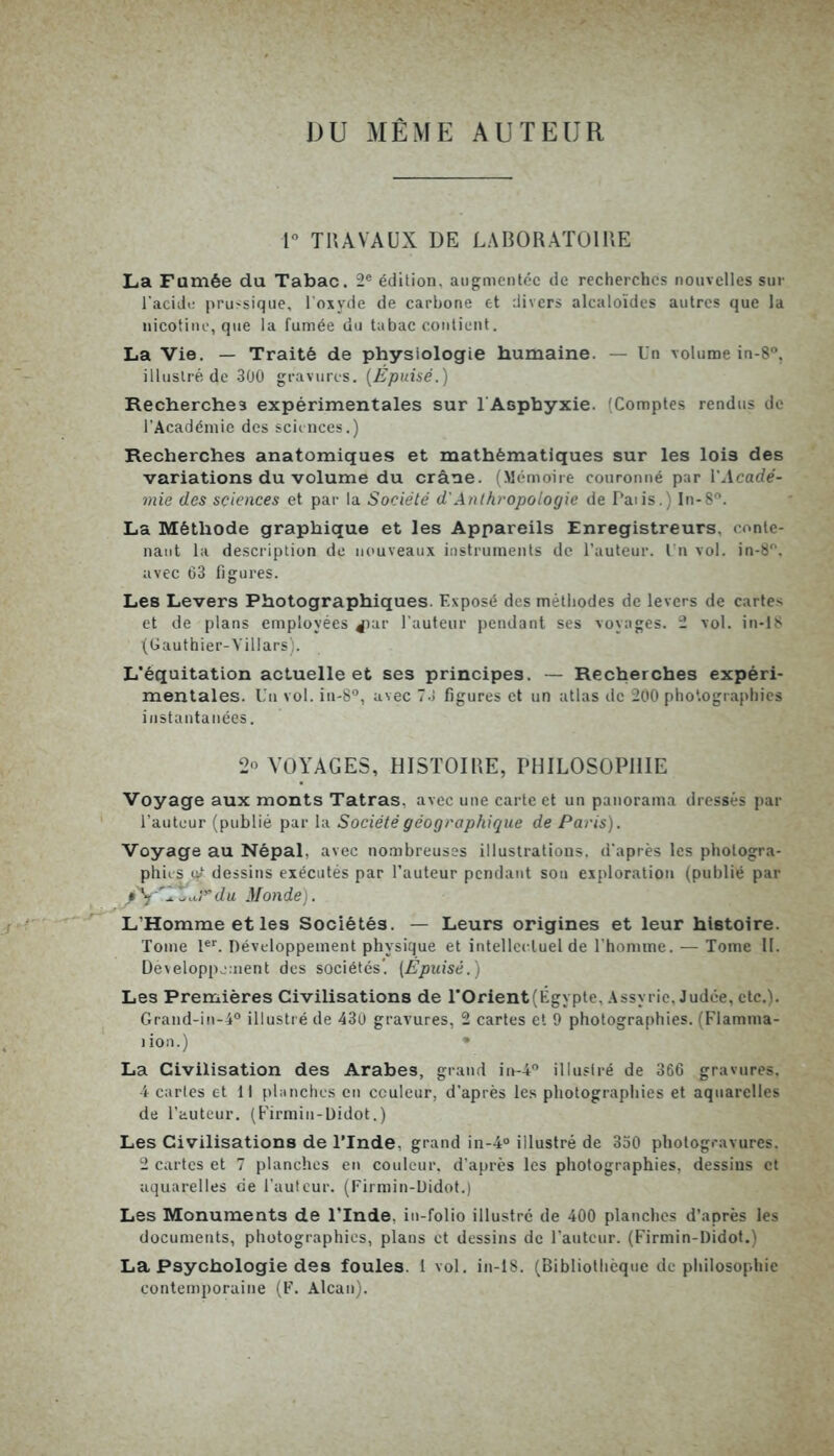 DU MÊME AUTEUR 1° TRAVAUX DE LABORATOIRE La Fumée du Tabac. 2e édition. augmentée de recherches nouvelles sur l'acide prussique, l’oxyde de carbone et divers alcaloïdes autres que la nicotine, que la fumée du tabac contient. La Vie. — Traité de physiologie humaine. — Un volume in-8°, illustré de 300 gravures. (Épuisé.) Recherches expérimentales sur l'Asphyxie. (Comptes rendus de l’Académie des sciences.) Recherches anatomiques et mathématiques sur les loi9 des variations du volume du crâne. (Mémoire couronné par l'Acadé- mie des sciences et par la Société d'Anthropologie de Paiis.) In-8°. La Méthode graphique et les Appareils Enregistreurs, conte- nant la description de nouveaux instruments de l’auteur. I n vol. in-8°, avec 63 figures. Les Levers Photographiques. Exposé des méthodes de levers de cartes et de plans employées ^lar l’auteur pendant ses voyages. 2 vol. in-18 (Gauthier-Villars). L’équitation actuelle et ses principes. — Recherches expéri- mentales. Un vol. in-8°, avec 7d figures et un atlas de 200 photographies instantanées. 2« VOYAGES, HISTOIRE, PHILOSOPHIE Voyage aux monts Tatras. avec une carte et un panorama dressés par l’auteur (publié par la Société géographique de Paris). Voyage au Népal, avec nombreuses illustrations, d’après les photogra- phies u/ dessins exécutés par l’auteur pendant sou exploration (publié par SY'l.uPdu Monde). L’Homme et les Sociétés. — Leurs origines et leur histoire. Tome Ier. Développement physique et intellectuel de l’homme. — Tome 11. Développement des sociétés'. (Epuisé.) Les Premières Civilisations de l*Orient(Égypte, Assyrie, Judée, etc.). Grand-in-40 illustré de 430 gravures, 2 cartes et 9 photographies. (Flamma- lion.) • La Civilisation des Arabes, grand in-4° illustré de 366 gravures. 4 cartes et 11 planches en couleur, d’après les photographies et aquarelles de l’auteur. (Firmin-Didot.) Les Civilisations de l’Inde, grand in-4° illustré de 350 photogravures. 2 cartes et 7 planches en couleur, d’après les photographies, dessins et aquarelles de l’auteur. (Firmin-Didot.) Les Monuments de l’Inde, in-folio illustré de 400 planches d’après les documents, photographies, plans et dessins de l’auteur. (Firmin-Didot.) La Psychologie des foules. 1 vol. in-18. (Bibliothèque de philosophie contemporaine (F. Alcan).