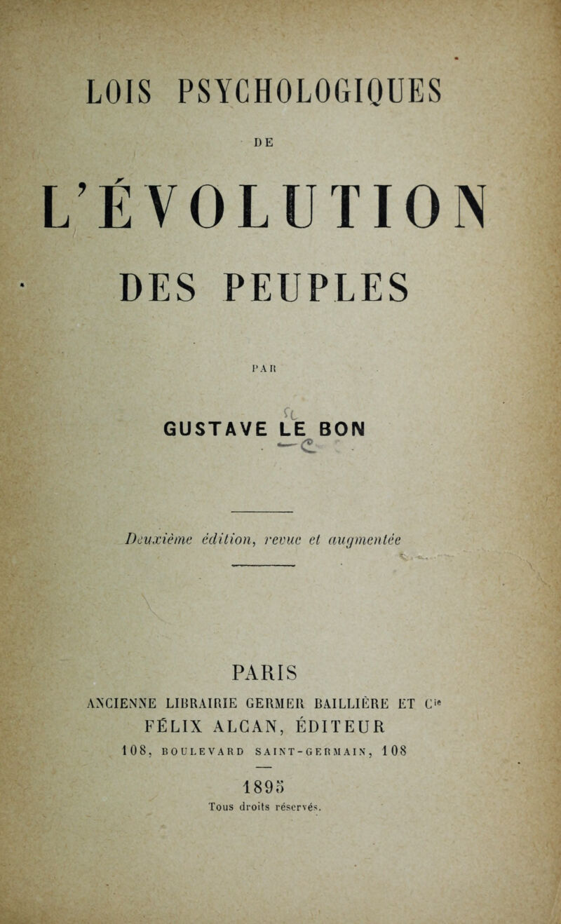 LOIS PSYCHOLOGIQUES DE L’ÉVOLUTION DES PEUPLES GUSTAVE LE BON —e Deuxième édition, revue et augmentée PARIS ANCIENNE LIBRAIRIE GERMER BAILLIÈRE ET C>' FÉLIX ALCAN, ÉDITEUR 108, BOULEVARD SAINT-GERMAIN, 108 1895 Tous droits réservés.