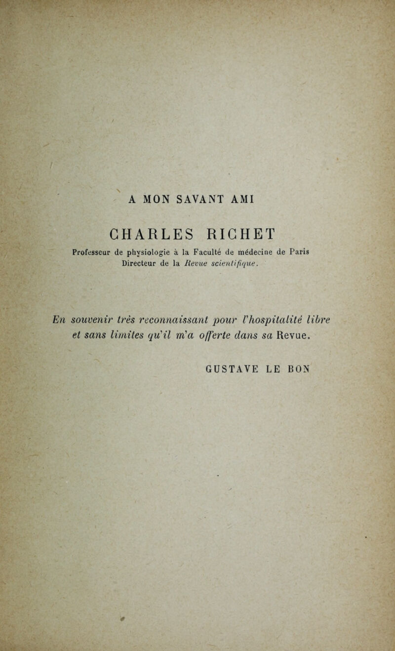 A MON SAVANT AMI CHARLES RICHET Professeur de physiologie à la Faculté de médecine de Paris Directeur de la Revue scientifique. En souvenir très reconnaissant pour l'hospitalité libre et sans limites qu'il m'a offerte dans sa Revue. GUSTAVE LE BON