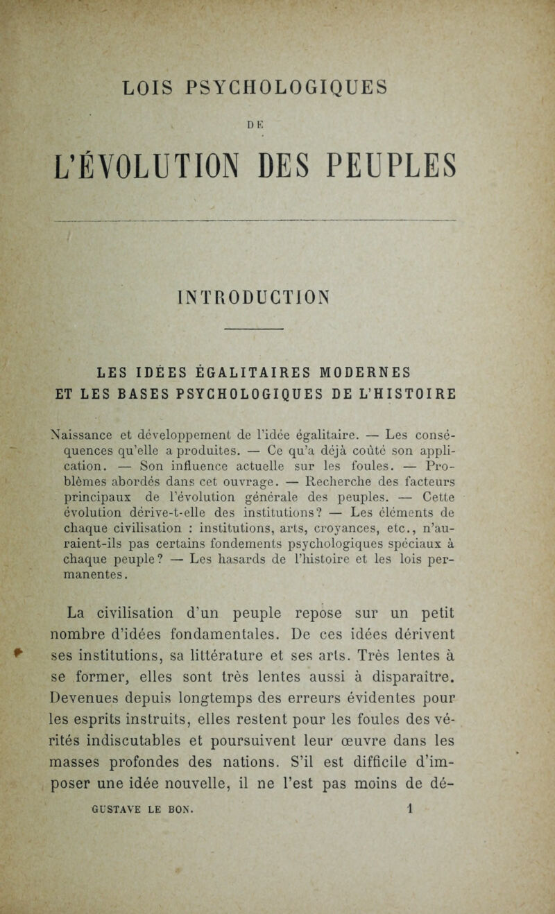 DE L’ÉVOLUTION DES PEUPLES INTRODUCTION LES IDÉES ÉGALITAIRES MODERNES ET LES BASES PSYCHOLOGIQUES DE L’HISTOIRE Naissance et développement de l’idée égalitaire. — Les consé- quences qu’elle a produites. — Ce qu’a déjà coûté son appli- cation. — Son influence actuelle sur les foules. — Pro- blèmes abordés dans cet ouvrage. — Recherche des facteurs principaux de l’évolution générale des peuples. — Cette évolution dérive-t-elle des institutions? — Les éléments de chaque civilisation : institutions, arts, croyances, etc., n’au- raient-ils pas certains fondements psychologiques spéciaux à chaque peuple ? — Les hasards de l’histoire et les lois per- manentes. La civilisation d’un peuple repose sur un petit nombre d’idées fondamentales. De ces idées dérivent ses institutions, sa littérature et ses arts. Très lentes à se former, elles sont très lentes aussi à disparaître. Devenues depuis longtemps des erreurs évidentes pour les esprits instruits, elles restent pour les foules des vé- rités indiscutables et poursuivent leur œuvre dans les masses profondes des nations. S’il est difficile d’im- poser une idée nouvelle, il ne l’est pas moins de dé-