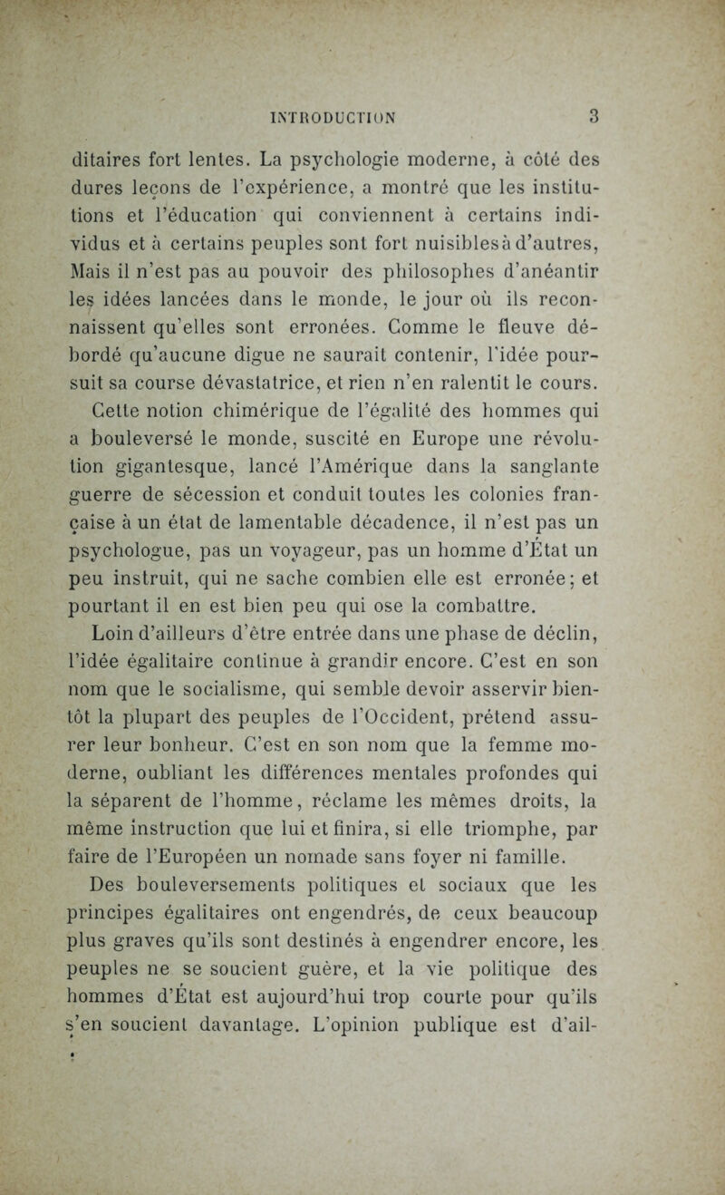 ditaires fort lentes. La psychologie moderne, à côté des dures leçons de l’expérience, a montré que les institu- tions et l’éducation qui conviennent à certains indi- vidus et à certains peuples sont fort nuisibles à d’autres, Mais il n’est pas au pouvoir des philosophes d’anéantir les idées lancées dans le monde, le jour où ils recon- naissent qu’elles sont erronées. Comme le fleuve dé- bordé qu’aucune digue ne saurait contenir, l’idée pour- suit sa course dévastatrice, et rien n’en ralentit le cours. Cette notion chimérique de l’égalité des hommes qui a bouleversé le monde, suscité en Europe une révolu- tion gigantesque, lancé l’Amérique dans la sanglante guerre de sécession et conduit toutes les colonies fran- çaise à un état de lamentable décadence, il n’est pas un psychologue, pas un voyageur, pas un homme d’Etat un peu instruit, qui ne sache combien elle est erronée; et pourtant il en est bien peu qui ose la combattre. Loin d’ailleurs d’être entrée dans une phase de déclin, l’idée égalitaire continue à grandir encore. C’est en son nom que le socialisme, qui semble devoir asservir bien- tôt la plupart des peuples de l’Occident, prétend assu- rer leur bonheur. C’est en son nom que la femme mo- derne, oubliant les différences mentales profondes qui la séparent de l’homme, réclame les mêmes droits, la même instruction que lui et finira, si elle triomphe, par faire de l’Européen un nomade sans foyer ni famille. Des bouleversements politiques et sociaux que les principes égalitaires ont engendrés, de ceux beaucoup plus graves qu’ils sont destinés à engendrer encore, les peuples ne se soucient guère, et la vie politique des hommes d’Etat est aujourd’hui trop courte pour qu’ils s’en soucient davantage. L’opinion publique est d’ail-