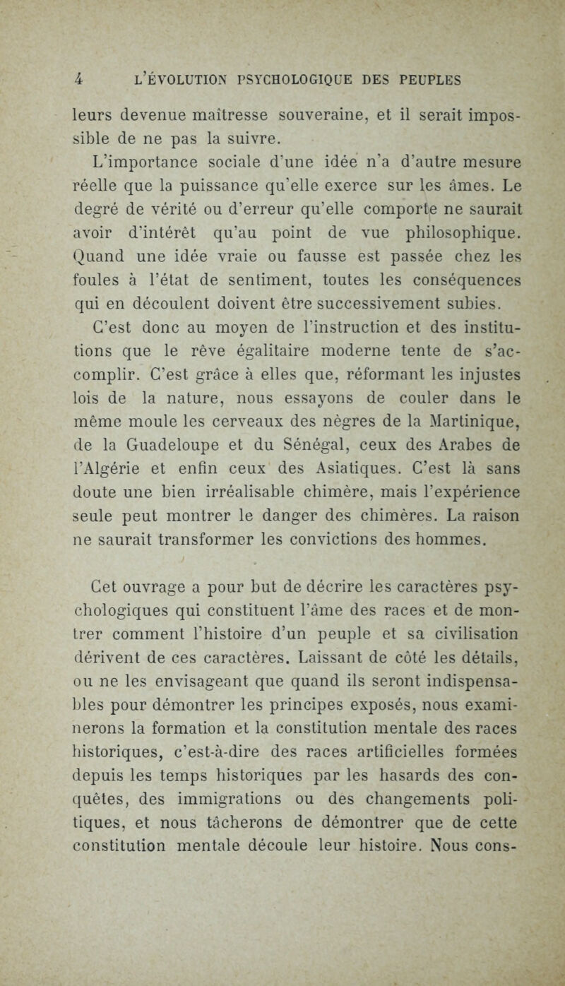 leurs devenue maîtresse souveraine, et il serait impos- sible de ne pas la suivre. L’importance sociale d’une idée n’a d’autre mesure réelle que la puissance qu’elle exerce sur les âmes. Le degré de vérité ou d’erreur qu’elle comporte ne saurait avoir d’intérêt qu’au point de vue philosophique. Quand une idée vraie ou fausse est passée chez les foules à l’état de sentiment, toutes les conséquences qui en découlent doivent être successivement subies. C’est donc au moyen de l’instruction et des institu- tions que le rêve égalitaire moderne tente de s’ac- complir. C’est grâce à elles que, réformant les injustes lois de la nature, nous essayons de couler dans le même moule les cerveaux des nègres de la Martinique, de la Guadeloupe et du Sénégal, ceux des Arabes de l’Algérie et enfin ceux des Asiatiques. C’est là sans doute une bien irréalisable chimère, mais l’expérience seule peut montrer le danger des chimères. La raison ne saurait transformer les convictions des hommes. Cet ouvrage a pour but de décrire les caractères psy- chologiques qui constituent l’âme des races et de mon- trer comment l’histoire d’un peuple et sa civilisation dérivent de ces caractères. Laissant de côté les détails, ou ne les envisageant que quand ils seront indispensa- bles pour démontrer les principes exposés, nous exami- nerons la formation et la constitution mentale des races historiques, c’est-à-dire des races artificielles formées depuis les temps historiques par les hasards des con- quêtes, des immigrations ou des changements poli- tiques, et nous tâcherons de démontrer que de cette constitution mentale découle leur histoire. Nous cons-