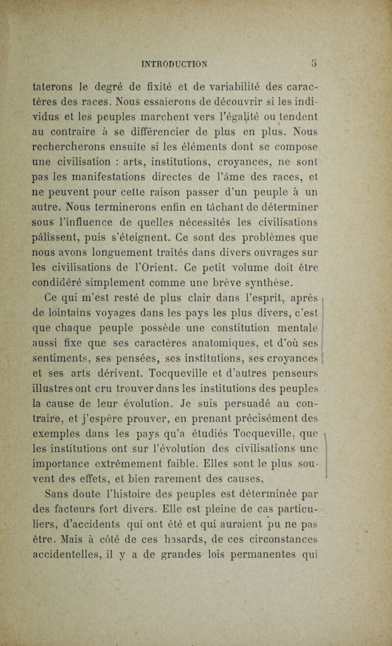tâterons le degré de fixité et de variabilité des carac- tères des races. Nous essaierons de découvrir si les indi- vidus et les peuples marchent vers l’égalité ou tendent au contraire à se différencier de plus en plus. Nous rechercherons ensuite si les éléments dont se compose une civilisation : arts, institutions, croyances, ne sont pas les manifestations directes de l’âme des races, et ne peuvent pour cette raison passer d’un peuple à un autre. Nous terminerons enfin en tâchant de déterminer sous l’influence de quelles nécessités les civilisations pâlissent, puis s’éteignent. Ce sont des problèmes que nous avons longuement traités dans divers ouvrages sur les civilisations de l’Orient. Ce petit volume doit être condidéré simplement comme une brève synthèse. Ce qui m’est resté de plus clair dans l’esprit, après de lointains voyages dans les pays les plus divers, c’est que chaque peuple possède une constitution mentale aussi fixe que ses caractères anatomiques, et d’où ses sentiments, ses pensées, ses institutions, ses croyances et ses arts dérivent. Tocqueville et d’autres penseurs illustres ont cru trouver dans les institutions des peuples la cause de leur évolution. Je suis persuadé au con- traire, et j’espère prouver, en prenant précisément des exemples dans les pays qu’a étudiés Tocqueville, que les institutions ont sur l’évolution des civilisations une importance extrêmement faible. Elles sont le plus sou- vent des effets, et bien rarement des causes* Sans doute l’histoire des peuples est déterminée par des facteurs fort divers. Elle est pleine de cas particu- liers, d’accidents qui ont été et qui auraient pu ne pas être. Mais à côté de ces hasards, de ces circonstances accidentelles, il y a de grandes lois permanentes qui